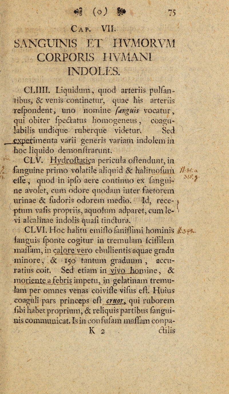 Cap, VII. SANGUINIS ET HVM0RVM CORPORIS HUMANI INDOLES. CLIUI. Liquidum , quod arteriis pulfan- tibiis, 6c venis continetur, quae his arteriis refpondent, uno nomine funguis vocatur, qui obiter fpectatus homogeneus, coagu- labilis undique ruberque videtur. Sed j£2q2£rinienta varii generis variam indolem in hoc liquido demonhrarnnt. CLV. Hydro flati ca pericula o frendunt, in fanguine primo volatile aliquid Sc halitiiofum //•*/:a eile , quod in ipfo aere continuo ex fangui- ' ' ne avolet, ciuii odore quodam inter faetorem urinae & fudoris odorem medio. Id, rece- \ ptum vatis propriis, aquotum adparet, cum le- » vi alcalinae indolis quali tinctura. CLVI. Hoc halitu emitlo faniflimi hominis fanguis fponte cogitur in tremulam fciffiiem mallain, in cajo re vero ebullientis aquae gradu minore, 6c 150 tantum graduum , accu¬ ratius coit. Sed etiam in vivo homine. & iporienteafebrisimpetu, in gelatinam tremu¬ lam per omnes venas coivitle vifus eft. Huius coaguli pars princeps efl eruor, qui ruborem hbi habet proprium, & reliquis partibus langui- nis communicat. Is in confufam inaflam conpa- K 2 - ctilis