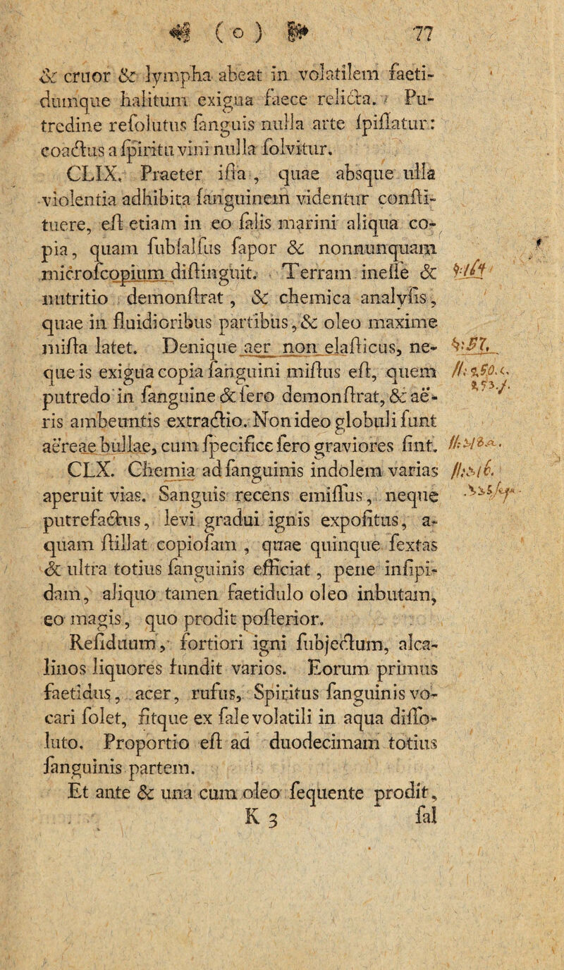 Sc eruor & lympha- abeat in volatilem faeti- dumque halitum exigua faece relicta. ; Pu¬ tredine refolutus fanguis nulla arte Ipiflatur: coadtus a ipiritu vini nulla folvitur. CLIX,- Praeter ifta , quae absque irlla violentia adhibita fanguinem videntur confli- tuere, eJfP etiam in eo falis marini aliqua co¬ pia, quam fublalftis fapor & nonnunquaiii microfcopium diflinguit. Terram inefle Sc nutritio demonflrat, 3c chemica analyiis, quae in fluidioribus partibus,& oleo maxime miffa latet. Denique aer non elafticus, ne- que is exigua copia fanguini rnifhis efl, quem putredo in fanguine & iero demonflrat, & ae¬ ris ambeuntis extradfio. Non ideo globuli funt aereae bullae, cum fpecifice fero graviores fint. //*#&*■• CLX. Chemia ad fanguinis indolem varias Ih&lb aperuit vias. Sanguis recens emiilus, neque T putrefadhis, levi gradui ignis expolitus, a- quam flillat copiofam , quae quinque fextas Sc ultra totius fanguinis efficiat, pene inlipb dam, aliquo tamen faetidulo oleo inbutam, eo magis, quo prodit poflerior. Refiduum, fortiori igni fubjeclum, alea- linos liquores fundit varios. Eorum primus faetidus, acer, rufus. Spiritus fanguinis vo¬ cari folet, fitque ex fale volatili in aqua diffo- luto. Proportio eff ad duodecimam totius fanguinis partem. Et ante 6c una cum oleo fequente prodit, K 3 fal