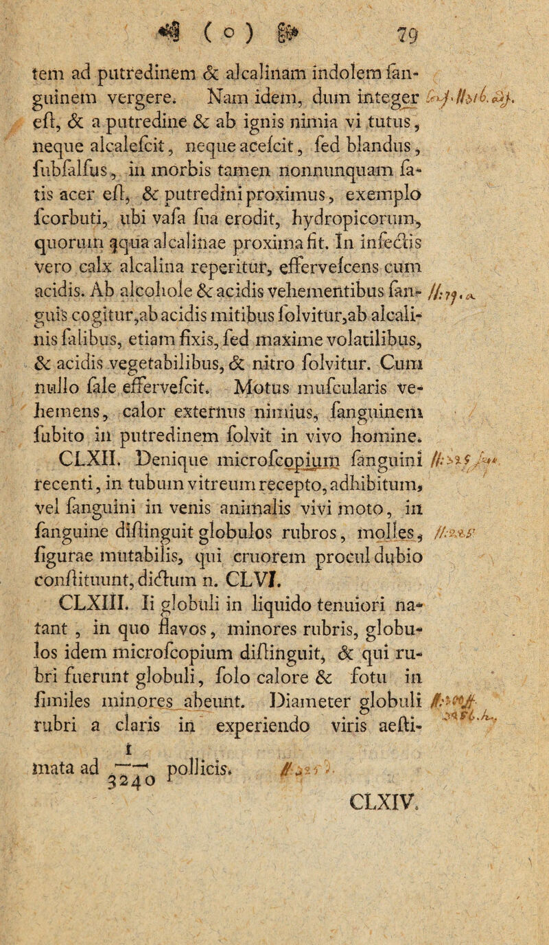 tem ad putredinem St akalinam indolem fan- guinem vergere. Nam idem, dum integer efl, St a putredine & ab ignis nimia vi tutus, neque alcaiefcit, neque acefcit, fed blandus * fubfalfus, in morbis tamen nonnunquam fa¬ tis acer efl, & putredini proximus, exemplo fcorbuti, ubi vafa fua erodit, hydropicorum, quorum §qua alcalinae proxima fit. In infedBs vero calx alcalina repentur, effervefcens cum acidis. Ab alcoliole &c acidis vehementibus fm- guls cogitur,ab acidis mitibus lolvitur,ab alcali- nis falibus, etiam fixis, fed maxime volatilibus, Sc acidis vegetabilibus, St nitro folvitur. Cum nullo file effervefcit. Motus mufcularis ve¬ hemens, calor externus nimius* fanguineili fubito in putredinem folvit in vivo homine. CLXII. Denique microfcopiuin fanguini /f;±%f /*** recenti, in tubum vitreum recepto, adhibitum, vel fanguini invenis animalis vivi moto, in fanguine diflinguit globulos rubros, molles * //%*.# figurae mutabilis, qui cruorem procul dubio conflituunt, didlum n. CLVI. CLXIII. Ii globuli in liquido tenuiori na* tant , in quo flavos, minores rubris, globu¬ los idem microfcopium diflinguit* St qui ru¬ bri fuerunt globuli, folo calore St fotu in fimiles minores abeunt. Diameter globuli 1 • 1 • # ^ ^ ^ Srt K? / rubri a claris in experiendo viris aefu- mata ad 3240 pollicis* ) * CLXIV,