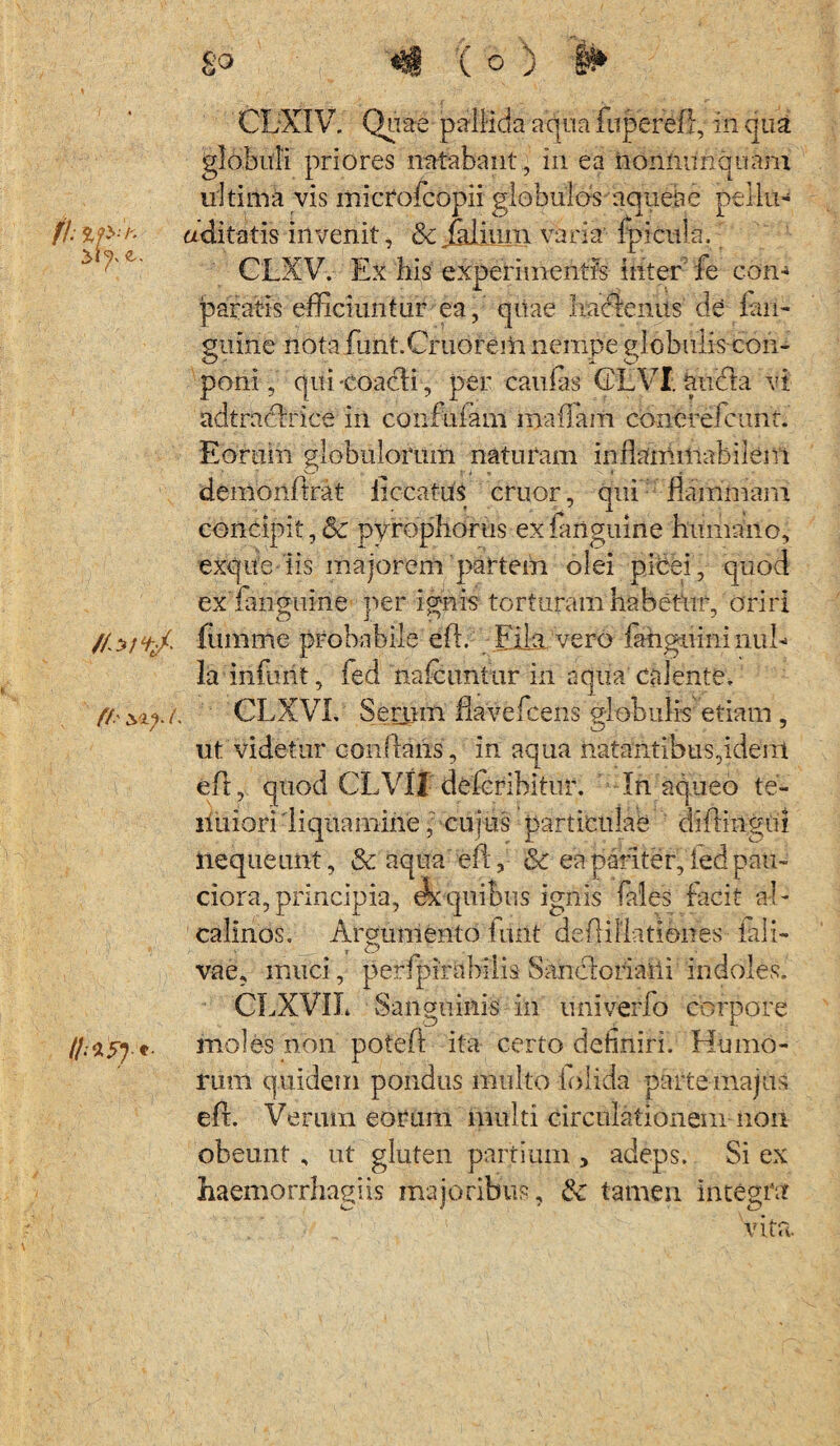 fh //*;%/- ((' i II;*?)* 8° ^ ( o ) §» CLXIV. Quae pallida aqua fuperefi, in qua globuli priores natabant , in ea noniumquam ultima vis microfcopii globulos aquehc pellti- aditatis invenit, &jjdiimi varia fpicula. CLXV. Ex bis experimentis inter fe cono paratis efficiuntur ea, quae haclenus de fari- gtiirie notafunt.Cruoreiti nempe globulis-con- O - ^ x poni, qui-coacti-, per caulas (DEVI aucta vi adtracirice in confrifaris mallum concrefcunt. Eorum globulorum naturam inflanririabilem demonftrat liccat-us eruor, qui flammam concipit,& pyrophorus exfanguine humano, exque iis majorem partem olei picei, quod exTangume per ignis torturam habetur, oriri fumme probabile efl. Fila vero fariguminuE la infurit, fed na lc urifur in aqua calente, CLXVL Serum flavefeens globulis etiam , ut videtur conflans, in aqua natantibus,idem eft, quod CLVi! deleribitur. In aqueo te¬ nuiori liquamine, cujus particulae diftirigrii nequeunt, & aqua eft, & ea pariter, ied pau¬ ciora, principia, quibus ignis faleS facit a-E calinos. Argumento turit deftiHatiohes fali- vae, muci, perfpirabilis Sancloriaiti indoles. CLjXVIL Sanguinis in univerfo corpore moles non poteft ita certo definiri. Humo¬ rum quidem pondus multo iolida parte majus eft. Verum eorum multi circulationem non obeunt , ut gluten partium , adeps. Si ex haemorrhagiis majoribus, tk tamen integra vita