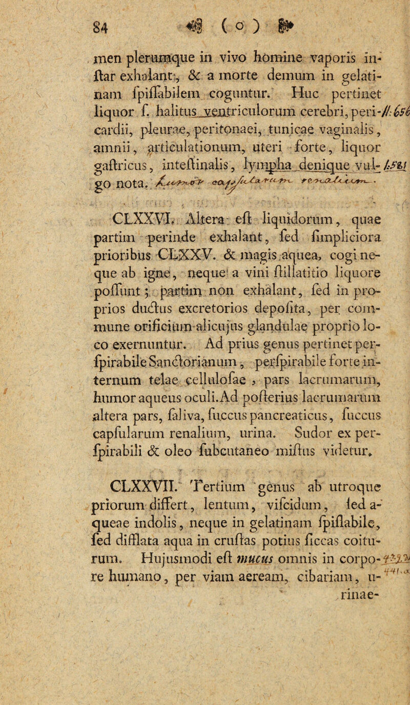 men plerumque in vivo homine vaporis in- ftar exhalant., &. a morte demum in gelati- nam fpiflabilem coguntur. Huc pertinet liquor f. halitus_sentriculorum cerebri, pevi-//:6s6 cardii, pleurae, peritonaei, tunicae vaginalis, amnii, articulationum, uteri forte, liquor gaffricus, inteflinalis, lympha denique v ul- /.-sq go nota. CLXXVI. Altera eft liquidorum, quae partim perinde exhalant, fed fimpliciora prioribus CLXXV. & magis aquea, cogi ne¬ que ab igne, neque^ a vini flillatitio liquore poffunt; partiin non exhalant, fed in pro¬ prios dudlus excretorios depolita, per com¬ mune orificium alicujus glandulae proprio lo¬ co exernuntur. Ad prius genus pertinet per- fpirabile Sancio ri anum, perfpirabile forte in¬ ternum telae cellulofae ? pars lacrumarum, humor aqueus oculi.Ad poflerius lacrumarum altera pars, faliva, fuccus pancreaticus, fuccus capfularum renalium, urina. Sudor ex per- Ipirabili 8t oleo fubcutaneo miflus videtur* CLXXVII. T 'ertium genus ab utroque priorum differt, lentum, vifcidum, led a - queae indolis, neque in gelatinam fpiflabile, fed difflata aqua in cruflas potius ficcas coitu¬ rum. Hujusmodi eff mucus omnis in corpo-,f*z> re humano, per viain aeream, cibariam, u-‘:‘x rinae-
