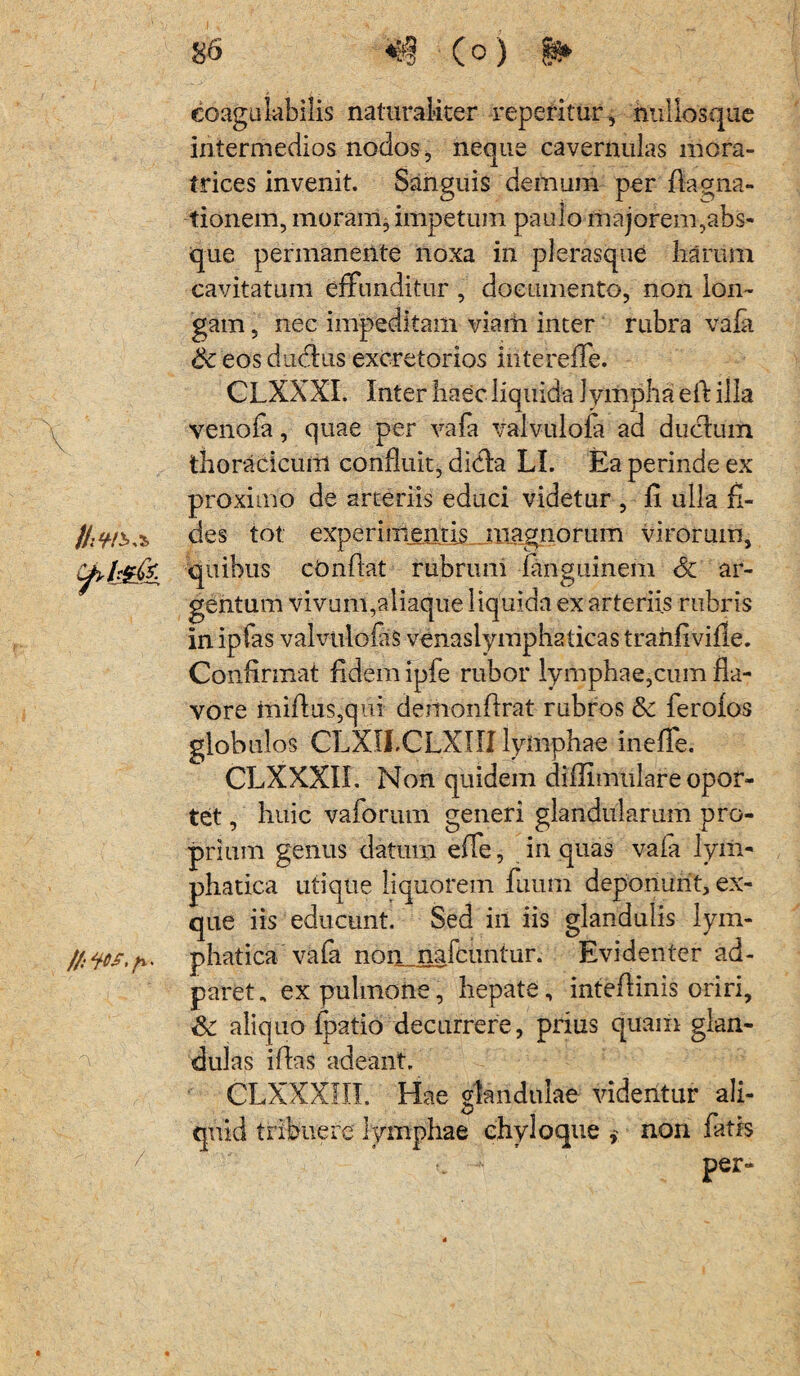 V 3> eoagu labilis naturaliter reperitur, nullosque intermedios nodos, neque cavernulas mora- trices invenit. Sanguis demum per flagna- tionem, moram, impetum paulo majorem,abs¬ que permanente noxa in plerasque harum cavitatum effunditur , documento, non lon¬ gam , nec impeditam viam inter rubra vafa 6c eos ducfius excretorios interelfe. CLXXXI. Inter haec liquida lympha eft illa venofa, quae per vafa valvulofa ad ductum thoracicum confluit, dicta LI. Ea perinde ex proximo de arteriis educi videtur , 11 ulla fi¬ des tot experimentis magnorum virorum, quibus cOnftat rubrum fanguinem ar¬ gentum vivum,aliaque liquida ex arteriis rubris in ipfas valvtilofaS venaslymphaticas trahfiville. Confirmat fidem ipfe rubor lymphae,cum fia- vore mifius,qui demonfirat rubros &c ferofos globulos CLXIJ.CLXIII lymphae inefle. CLXXXII. Non quidem diflimulare opor¬ tet , huic vaforum generi glandularum pro¬ prium genus datum effe, in quas vaia lym¬ phatica utique liquorem fuutri deponunt, ex- que iis educunt. Sed iil iis glandulis lym¬ phatica vafa non naicuntur. Evidenter ad- paret, ex pulmone, hepate, inteflinis oriri, aliquo fpatio decurrere, prius quaiii glan¬ dulas iflas adeant. CLXXXLII. Hae glandulae videntur ali¬ quid tribuere lymphae chyloque , non fatis