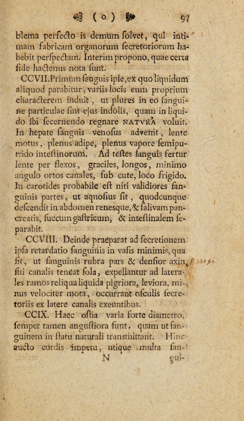 blema perredo is demtim folvet, qui iriti* mam fabricani organorum /ecretoriorum ha¬ bebit perfpedam. Iriterim propono, quae certa fide hadenus nota iunt. CCVILPrimum ianguis iple,ex qiio liquidum aliquod patabitnr, variis locis eum proprium charaderem induit, ut pliires in eo /angui¬ ne particulae /Ini ejus indolis, quam in liqui¬ do ibi fecerneildo regnare natviVa voluit. In hepate fanguis venofus advenit , lente motus, plenus adipe, plenus vapore femipu- trido ilitedinoruiii. Ad tc/les /anguis fertur lente per flexos , graciles, longos, minimo angulo ortos canales, fub Cute, loco frigido. Ili carotides probabile eft niti validiores /an- guinis partes, ut aquofius fit, quodcunque defcendit in abdomen renesque,& falivam pan¬ creatis, fucctim gaflricum, Si inte/linalem fe- . Deinde praeparat ad fecretiohem ipfa retardatio fanguinis in vafis minimis, qua fif, ut /anguinis rubra pars & denhor axiti /•' yw fiii canalis teneat fola3 expellantur ad latera¬ les ramos reliqua liquida pignora, leviora, mi-* nus velociter mota, occurrant ofculis iecre- toriis ex latere canalis exeuntibus. CCIX. Haec o/lia varia forte diametro, femper tamen angiifliora funt, quam ut fan- miinem in /latu naturali transmittant. Hinc C/ audo cordis impetu, utique multa /an- N £ii i» •» parabit CCVII