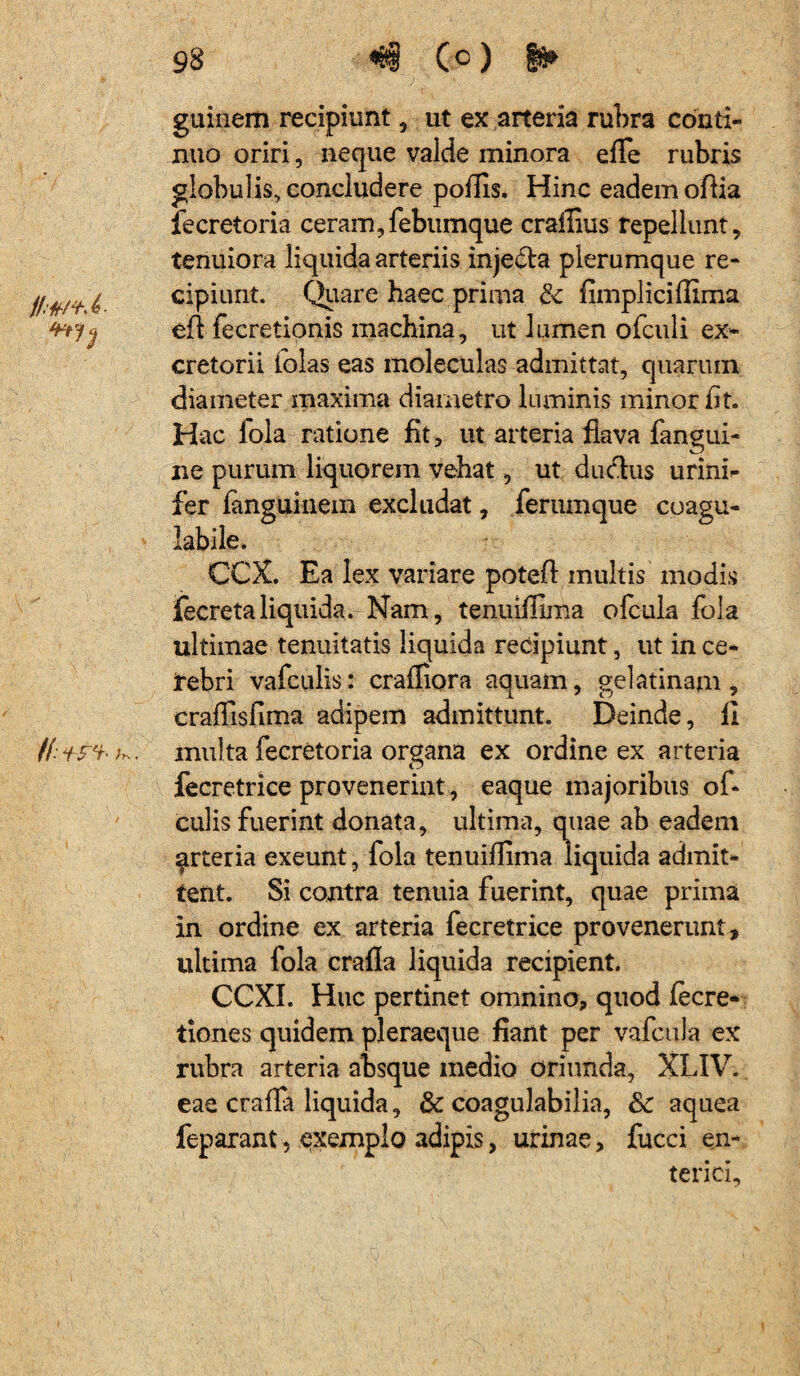 //•*/*><? /(:+ref- /*. 98 «&§ (c) guinem recipiunt, ut ex arteria rubra conti¬ nuo oriri, neque valde minora efle rubris globulis, concludere poliis. Hinc eadem oflia fecretoria ceram,febumque crallius repellunt, tenuiora liquida arteriis injedla plerumque re¬ cipiunt. Quare haec prima & fimpliciffima eft fecretionis machina, ut lumen ofculi ex¬ cretorii lolas eas moleculas admittat, quarum diameter maxima diametro luminis minor fit. Hac fqla ratione fit, ut arteria flava fangui- ne purum liquorem vehat, ut ductus urini- fer fanguinem excludat, ferumque coagu- labile. CCX. Ea lex variare poteft.multis' modis fecretaliquida. Nam, tenuiffima ofcula fola ultimae tenuitatis liquida recipiunt, ut in ce¬ rebri vafculis: crafliora aquam, gelatinam, craflisfima adipem admittunt. Deinde, 11 multa fecretoria organa ex ordine ex arteria fecretrice provenerint, eaque majoribus of« culis fuerint donata, ultima, quae ab eadem ^rteria exeunt, fola tenuiffima liquida admit¬ tent. Si contra tenuia fuerint, quae prima in ordine ex arteria fecretrice provenerunt, ultima fola crafla liquida recipient. CCXI. Huc pertinet omnino, quod fecre- tiones quidem pleraeque fiant per vafcula ex rubra arteria absque medio oriunda, XLIV. eae cralfa liquida, & coagulabilia, & aquea feparant5 exemplo adipis, urinae, fucci en¬ terici.