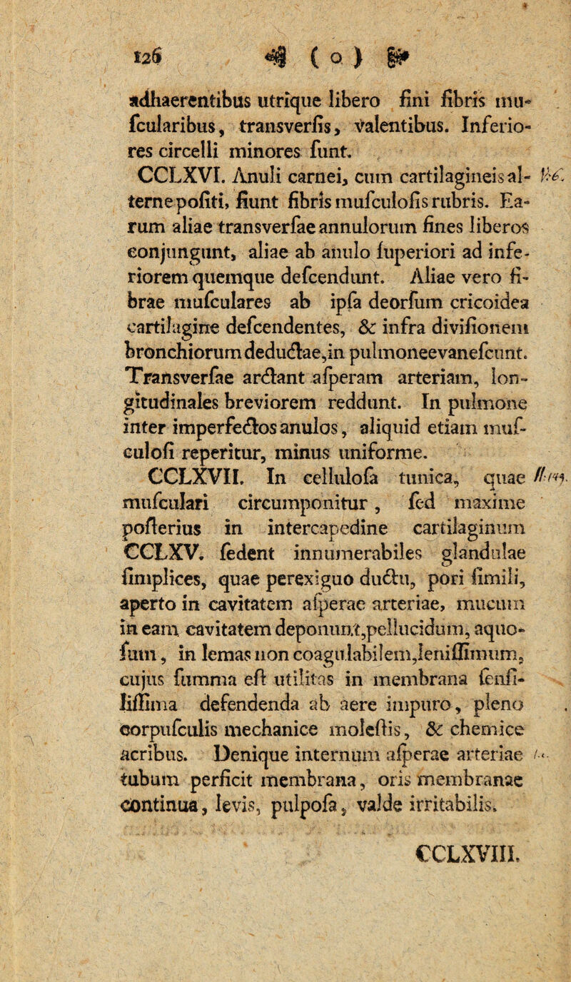 12$ 4 ( o. ) gg» adhaerentibus utrique libero fini fibris mu- fcularibus, transverfis, Valentibus. Inferio¬ res circelli minores funt. CCLXVI. Anuli carnei, cum cartilagineis al- terne pofiti, fiunt fibris mufculofis rubris. Ea¬ rum aliae transverfaeannulorum fines liberos conjungunt, aliae ab anulo luperiori ad infe¬ riorem quemque defcendunt. Aliae vero fi¬ brae mufculares ab ipfa deorfum cricoidea cartilagine defcendentes, & infra divifionem bronchiorum dedu<flae,in pulmoneevanefcunt. Transverfae ardlant afperam arteriam, lon¬ gitudinales breviorem reddunt. In pulmone inter imperfe&os anulos, aliquid etiam muf- culofi reperitur, minus uniforme. CCLXVIL In cellulofa tunica, quae mufcukri circumponitur, fed maxime pofierius in intercapedine cartilaginum CGLXV. fedent innumerabiles glandulae fimplices, quae perexiguo du&u, pori fimili, aperto in cavitatem alperae arteriae, mucum in eam. cavitatem deponunt,pellucidum, aquo- fum, in lemas non coagu labilem,leniffimnm, cujus fumma eft utilitas in membrana ieiifi- liffima defendenda ab aere impuro, pleno corpufculis mechanice molefiis, & chemice acribus. Denique internum alperae arteriae o- tubum perficit membrana, oris membranae continua, levis, pulpofa, valde irritabilis.