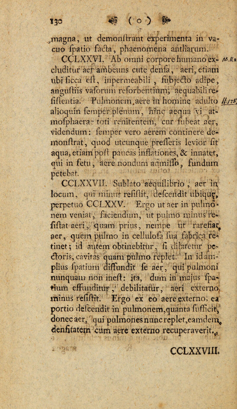 ^magna, ut demonflrant experimenta in va« cuo fpatio fadla, phaenomena antliarum. CCLXXVL Ab omni corpore humano ex* m./u eluditur aer ambeuns cute denfa, • aeri, etiam ubi ficca efl, inpermeabili , fiibjeclo adipe, angufliis vaforum reforbentium; aequabili re* fiflentia. Pulmonem.aere in homine adulto ///r* alioquin femper plenum , hinc aequa vi at- mofphaera? toti renitentem,' cur fubeat aer, videndum: femper vero aerem continere de- monflrat, quod utcunque .prefleris levior fit aqua, etiam pofi paucas inflationes, & innatet, qui in fetu, aere nondum acimiilb? fundum petebat. CCLXXVIL Sublato aequilibrio , aer in locum, qui minus refiflit, defeendit ubique, perpetuo CCLXXV, Ergo ut aer in pulmo* nem veniat , faciendum, ut pulmo minus re- iiflat aeri,/quam prius, nempe ut rarefiat^ aer, quem pulmo in cellulofa iua fabrica re* tinet; id autem obtinebitur, fi dilatetur pe- dloris, cavitas quam pulmo replet, In id am¬ plius fpatiuni diffundit fe aer, qui pulmoni nunquam non ineft: ita, dum in majus fpa- tium effunditur ,* debilitatur, aeri externo,, minus refiflit. Ergo ex eo aere externo, ea portio delcendit in pulmonem,quanta fufficit, donec aera qui pulmones nunc replet,eamdern^ deniStatetr* eum aere externo recuperaverit^,