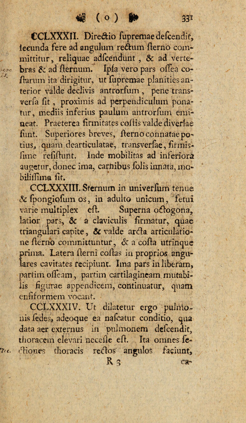 M ( 0 ) I* 33* CCLXXXII. Dire&io fupremae delcendif, iecunda fere ad angulum re&um fterno com- mittitur, reliquae adfcendunt , & ad verte- Ur* bras & ad fternum. Ipla vero pars oltea co¬ llarum ita dirigitur, ut fupretnae planities an¬ terior valde declivis antrorfum , pene trans- verfa fit, proximis ad perpendiculum pona¬ tur, mediis inferius paulum antrorfum emi¬ neat. Praeterea firmitates collis valde diverlae fimt. Superiores breves, flerno connatae po¬ tius, quam dcarticulatae, transverfae, firmis* fime refiftuiit. Inde mobilitas ad inferiora augetur, donec ima, carnibps folis innata, mo- biliilTina fit. CCLXXXIII. Sternum in univerfiim tenue & fpongiofum os, in adulto unicum, fetui varie multiplex eft. Superna odogona, latior pars, & a claviculis firmatur, quae triangulari capite, & valde arda articulatio¬ ne fterno committuntur, 6c a cofta utrinque prima. Latera fterni collas in proprios angiv- lares cavitates recipiunt. Ima pars in liberam, partim olfeam, partim cartilagineam mutabi¬ lis figurae appendicem, continuatur, quam enfiformem vocant. CCLXXXIV. Ut dilatetur ergo pulmo» ilis fedes, adeoque ea nafcatur conditio, qua data aer externus in pulmonem defcendit» thoracem elevari necefie eft. Ita omnes fe- diones thoracis redos angulos faciunt,