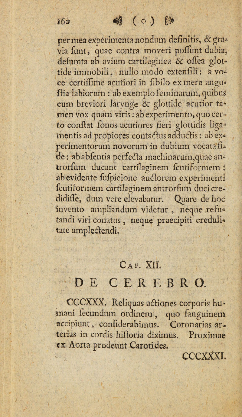 per mea experimenta nondum definitis, & gra¬ via funt, quae contra moveri pofllmt dubia, delumta ab avium cartilaginea Sc oflea glot¬ tide immobili, nullo modo extenfili: a vo¬ ce certiffime acutiori in fibilo ex mera angu- flia labiorum : ab exemplo feminarum, quibus cum breviori larynge & glottide acutior ts4 men vox quam viris: ab experimento, quo cer¬ to conftat fonos acutiores fieri glottidis liga- mentis ad propiores contadus addudis: ab ex¬ perimentorum novorum in dubium vocata:fi~ de: ababfentia perfeda machinarum,quae an- trorfum ducant cartilaginem fcutiformem : ab evidente fufpicione audorem experimenti fcutiformem cartilaginem antrorfum duci cre- didifie, dum vere elevabatur. Quare de hoc invento ampliandum videtur , neque refu4 fandi viri conatus, neque praecipiti creduli* tate ampledendi» Cap. XlL DE CEREBRO. CCCXXX. Reliquas a&iones corporis hu* mani fecundum ordinem, quo fanguinem accipiunt, confiderabimus. Coronarias ar¬ terias in cordis hifioria diximus. Proximae ex Aorta prodeunt Carotides, CCCXXXL