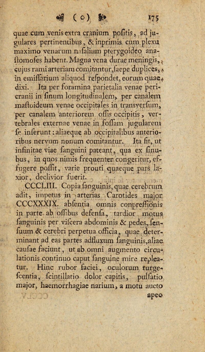 quae cum venis extra cranium politis, ad ju¬ gulares pertinentibus, &inprimis cum,plexu maximo venarum nafalium pterygoideo ana- flomofes habent. Magna vena durae meningis, ^ cujus rami arteriam comitantur,faepe duplices,* in emiflarium aliquod refpondet, eorum quae* dixi. Ita per foramina parietalia venae peri¬ cranii in linum longitudinalem, per canalem maftoideum venae occipitales in trans ver Ium, per canalem 'anteriorem ollis occipitis, ver¬ tebrales externae venae in foliam jugularem fe inferunt: aliaeque ab occipitalibus anterio¬ ribus nervum nonum comitantur. Ita fit, ut infinitae viae fanguini pateant, qua ex finu- bus, in quos nimis frequenter congeritur, ef¬ fugere poflit, varie prouti quaeque pars la¬ xior, declivior fuerit. CCCLIII. Copia fanguinis, quae cerebrum adit, impetus in arterias Carotides major CCCXXXIX. abfentia omnis conpreffionis in parte ab offibus defenfa, tardior motus fanguinis per vifcera abdominis & pedes, fen- fuum cerebri perpetua officia, quae cjeter- minant ad eas partes adfluxum fanguinis,aliae. caufae faciunt, ut ab omni augmento circu¬ lationis continuo caput fanguine mire replea¬ tur. Hinc rubor faciei, oculorum turge- Icentia, fcintillatio dolor capitis, ptilfatio major, haemorrhagiae narium, a motu aucto apeo