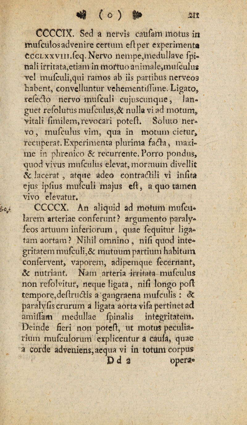 CCCCDt. Sed a nervis caufarrt motus in jmufculos advenire certum eftper experimenta CdCLxxviii.feq. Nervo nempe,medtilJave fpi- nali irritata,etiam in mortuo animale,muiculus vel mufculijCjui ramos ab iis partibus nerveos habent, convelluntur vehementiHime, Ligato, refedfo nervo miifbuli cujuscnnque, lan¬ guet refolutus mufculus,dc nulla vi ad motum9 vitali fimilem, revocari poteft* Soluto ner¬ vo , muiculus vim, qua in motum cietur, recuperat. Experimenta plurima fadta , maxi¬ me in phrenico &c recurrente. Porro pondus, cjuod vivus mnfculus elevat, morhtum divellit Sc lacerat , atque adeo contradidi vi iiifita ejus iphus mulculi majus efl, a quo tamen vivo elevatur* CCCCX* An aliquid ad motum mufcu- larem arteriae conferunt ? argumento paraly- feos artuum inferiorum, quae fequitur liga¬ tam aortam ? Nihil omnino , nifi quod inte¬ gritatem mufculi,& mutuum partium habitum confervent, vaporem, adipemque fecerrtant, 8c nutriant* Nam arteria Urritata mufciilus non refoJvitur, neque ligata, nifi longo poft tempore,deftrudtis a gangraena liiufculis : <k, paraly fis crurum a ligata aorta vila pertinet ad amifiam medullae fpinalis integritatem* Deinde fieri non potefl, ut motuS peculia¬ rium rnufculorum explicentur a Caufa, quae 3 corde adveniens, aequa vi in totum Corpus D d 3 opera»