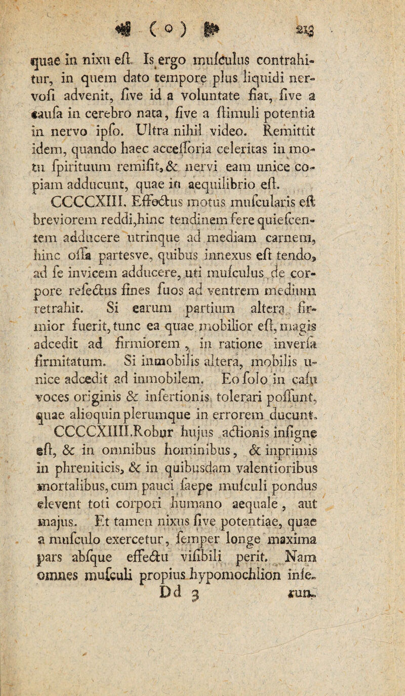 tur, in quem dato tempore plus liquidi ner¬ vuli advenit, five id a voluntate fiat, five a caufa in cerebro nata, five a (limuli potentia in nervo ipfo. Ultra nihil video. Remittit idem, quando haec accefioria celeritas in mo¬ tu fpirituum remifit,& nervi eam unice co¬ piam adducunt, quae in aequilibrio eft. CCCCXIII. EfFe&us motus mufcularis eft; breviorem reddi,hinc tendinem fere quiefcen- tem adducere utrinque ad inediam carnem, hinc oila partesve, quibus innexus eft tendo* ad fe invicem adducere, uti mufculus. de cor¬ pore refechis fines fuos ad ventrem medium retrahit. Si earum partium altera fir¬ mior fuerit, tunc ea quae mobilior eft, magis adcedit ad firmiorem , in ratione inverbt firmitatum. Si intnobilis altera, mobilis u- nice adcedit ad inmobilem, Eofolo in caip voces originis & inlertionis tolerari poliunt, quae alioquin plerumque in errorem ducunt, CCCCXIIILRobur hujus acftionis infigne eft, & in omnibus hominibus, St inprimis in phreniticis* & in quibusdam valentioribus mortalibus, cum pauci laepe muicnli pondus elevent toti corpori humano aequale, aut majus. Et tamen nixus five potentiae, quae a mufculo exercetur, femper longe maxima pars ablque effe&it vifibili perit. Nam omnes mufculi propius bypomochlion inle^ D d 3 arun*.