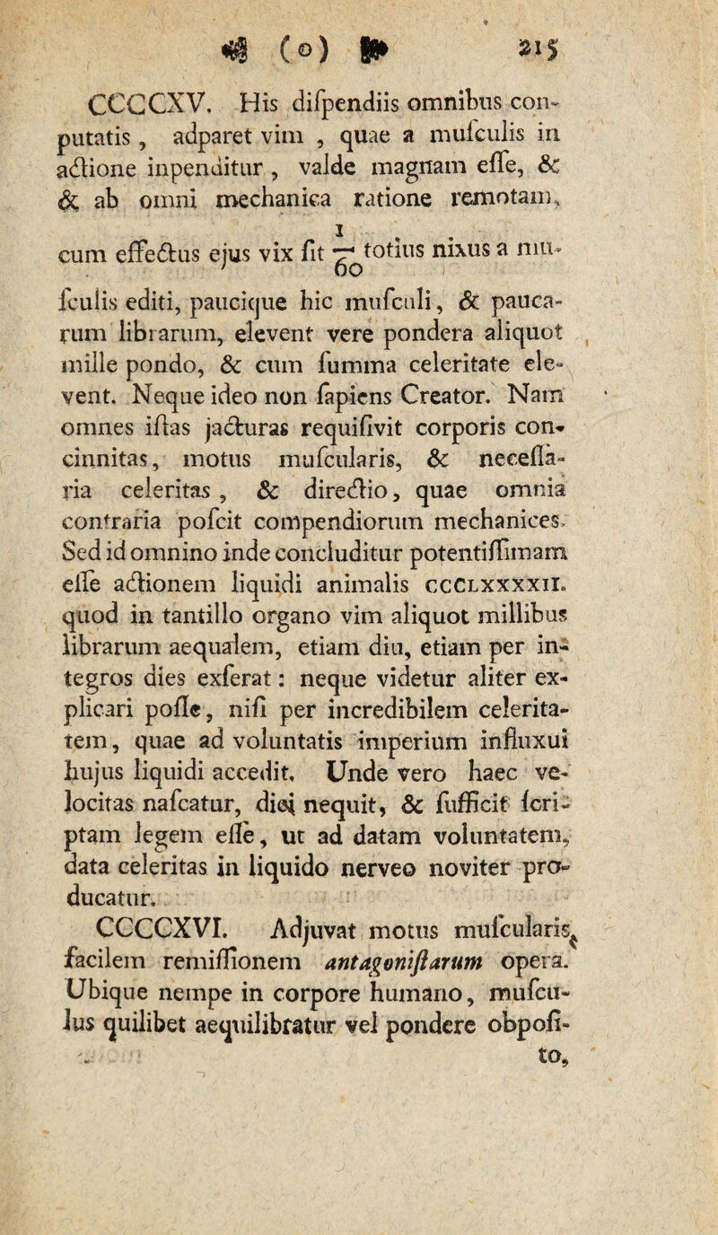 *#(©)► CCCCXV, His difpendiis omnibus con- putatis, adparet vim , quae a mufculis in adlione inpenditur , valde magnam effe, &c ab omni mechanica ratione remotam. cum effe&us ejus vix fit totius nixus a nm- icuiis editi, paucicjue hic mufculi, Sc pauca¬ rum librarum, elevent vere pondera aliquot mille pondo, & cum fumma celeritate ele¬ vent. Neque ideo non lapiens Creator. Nam omnes illas jadfcuras requiflvit corporis con¬ cinnitas, motus mufcularis, & necella- ria celeritas , & diredlio, quae omnia contraria polcit compendiorum mechanices. Sed id omnino inde concluditur potentilliinam elle adUonem liquidi animalis ccclxxxxii» quod in tantillo organo vim aliquot millibus librarum aequalem, etiam diu, etiam per in¬ tegros dies exierat: neque videtur aliter ex¬ plicari polle, nili per incredibilem celerita¬ tem , quae ad voluntatis imperium influxui hujus liquidi accedit Unde vero haec ve¬ locitas nafcatur, diei nequit, & fufficit feri- ptam legem elle, ut ad datam voluntatem, data celeritas in liquido nerveo noviter pro¬ ducatur. CCCCXVI. Adjuvat motus mufcularis^ facilem remilTionem antagoniflarum opera. Ubique nempe in corpore humano, mufeu* lus quilibet aequilibratur vel pondere obpofi- to.