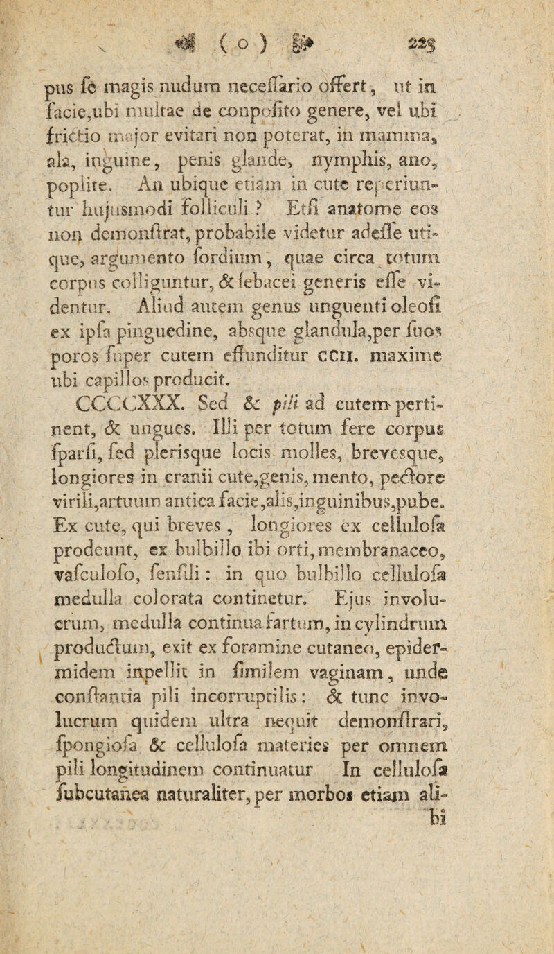 pus fe magis nudum neceffario offert, ut in facie,ubi multae de conpofito genere, vel ubi frictio m jor evitari non poterat, in mamma, ala, inguine, penis glande, nymphis, ano, poplite. An ubique etiam in cute reperiun- tur hujusmodi folliculi ? Etfi anatome eos non demonffrat, probabile videtur adeffe uti¬ que, argumento fordium, quae circa totum corpus colliguntur, dcfebacei generis effe vi¬ dentur, Aliud autem genus unguenti oleofi ex ipfs pinguedine, absque glandula,per fuos poros fuper cutem effunditur ccii. maxime ubi capillos producit. CCCCXXX. Sed & pili ad cutem perti¬ nent, & ungues. Illi per totum fere corpus fparfi, fed plerisque locis molles, brevesque, longiores in cranii cute,genis, mento, pectore virili,artimm antica facie,alis,inguinibus,pube» Ex cute, qui breves, longiores ex celiulofa prodeunt, ex bulbillo ibi orti, membranaceo, vafculofo, fenffji: in quo bulbillo ceUulofa medulla colorata continetur. Eius involu¬ crum, medulla continua fartum, in cylindrum produeffum, exit ex foramine cutaneo, epider¬ midem inpellit in flinilem vaginam, unde conffamia pili incomipdlis: Sc tunc invo¬ lucrum quidem ultra nequit demonflrari5 fpongioia &c ceilulofa materies per omnem pili longitudinem continuatur In cellulofa jubcutahea naturaliter, per morbos etiam ali¬ bi