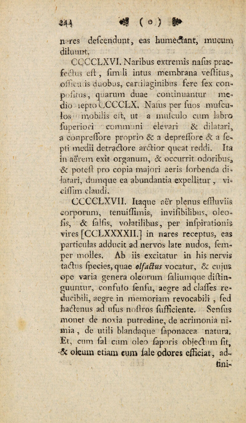 n-res defcendunt, eas hume&ant, mucum diluunt, CQGCLXVI. Naribus extremis nafus prae- fedtus eft , lim.li intus membrana veftitus3 officii,is duobus, carraginibus fere fex con- P'.*ritus, quarum duae continuantur me¬ dio iepto LCCCLX, Naius per fuos mufcu*» los mobilis e it-, ut a mufculo cum labro fuperiori communi elevari & dilatari* a conpreffore proprio a deprefTore & a fe- pti medii detradlore arctior queat reddi. Ita in aerem exit organum, Sc occurrit odoribus3 & pote it pro copia majori aeris forbenda dU latari, dumque ea abundantia expellitur , vi- cifTim claudi. CCCCLXVII. Itaque aer plenus effluviis corporum, tenui{limis, invifibilibus, oleo- lis, Sc falfis, volatilibus, per infpirationis vires [CCLXXXXII.] in nares receptus, eas particulas adducit ad nervos late nudos, fem- per molles. Ab iis excitatur in his nervis tadhis fflecies, quae olfattus vocatur, & cujus ope varia genera oleorum {aliumque diftin- guuntur, confuto ienfu, aegre ad claffes re- ducibili, aegre in memoriam revocabili , fed hadlenus ad ufus noftros fufficiente. Senfiis monet de noxia putredine, de acrimonia ni¬ mia , de utili blandaque fiponacea natura. Et, cum fal cum oleo faporis objedl un Iit, oleum etiam cum lale odores efficiat, ad- tini-