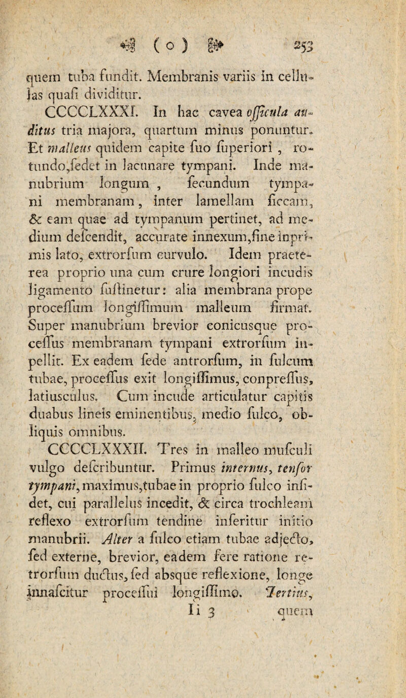 quem tuba fundit. Membranis variis in celJu- jas quafi dividitur. CCCCLXXXI. In hac cavea ofjlcula ait- ditus tria majora, quartum minus ponuntur* Et mallem quidem capite fuo luperiori , ro¬ tundo, fedet in lacunare tympani. Inde ma¬ nubrium longum , fecundum tympa¬ ni membranam, inter lamellam ficcam, Sc eam quae ad tympanum pertinet, ad me¬ dium defcendit, accurate innexum,fine inprk inis lato, extrorfum eurvulo. Idem praete¬ rea proprio una cum crure longiori incudis ligamento fullinetur: alia membrana prope proceffum longi/limum malleum firmat. Super manubrium brevior eonicusque pro» ceflfus membranam tympani extrorfum im¬ pellit. Ex eadem fede antrorfum, m filicum tubae, proceiTus exit longiffimus, conpreffus, latiusculus. Cum incude articulatur capitis duabus lineis eminentibus, medio fulco, ob¬ liquis omnibus. CCCCLXXXII. Tres in malleo mufculi vulgo deicribuntur. Primus internus, t en for tympani^ maximus,tubae in proprio fulco Infi¬ ciet, cui parallelus incedit, & circa trochleam reflexo extrorfum tendine inferitur initio manubrii. Alter a fulco etiam tubae adjeclo» fed externe, brevior, eadem fere ratione re- trorfutn duchiSjfed absque reflexione, longe innafcitur proceifui longiffimo. !lenius, Ii 3 ' onera T i X