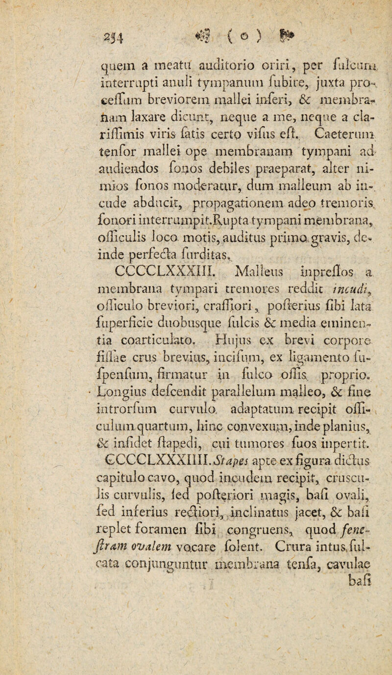 quem a meatu auditorio oriri, per fuleum interrupti anuli tympanum fubire, juxta pro- cefTum breviorem mallei inferi, & membrar liam laxare dicunt, neque a me, neque a cla- riffimis viris fatis certo vifus eff. Caeterum tenfor mallei ope membranam tympani ad audiendos fonos debiles praeparat, alter ni¬ mios fonos moderatur, dum malleum ab in¬ cude abducit, propagationem adeo tremoris, fonori interrumpi t.Pvupta tympani membrana, officulis loco motis, auditus prima gravis, de¬ inde perfecla furditas. CCCCLXXXill. Malleus inpreflos a membrana tympari tremores reddit incudi, officulo breviori, crafnori, pofterius flbi lata fuperlicie duobusque Iuleis & media eminen¬ tia coarticuiato. Hujus ex brevi corpore filiae crus brevius, inciium, ex ligamento fu» fpenfum, firmatur in Iuleo oilis. proprio. Longius defeendit parallelum malleo, & fine introrfum curvula adaptatum recipit ofli- culum quartum, hinc convexum? inde planius, Sc infidet flapedi, cui tumores fuos. inpertit. GCCCLXXXIlILdm^j apte ex figura didtus capitulo cavo, quod incudem recipit, cruscu¬ lis curviilis, fed poft^riori magis, bafi ovali, fed inferius recliori, inclinatus jacet, Sc bali replet foramen fibi congruens, quod fens~ Jiram ovalem vacare folent. Crura intus,ful- cata conjunguntur membrana tenfa, cavulae bafi.