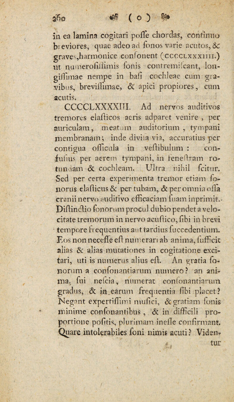 %\)Q ( O ) in ea lamina cogitari polle chordas, continuo breviores, quae adeo ad fonos varie acutos, & graves,harmonice eonfonent (cccclxxxiiii,) ut narnerofiiiimis fonis contremi!eant, lon- gilTimae nempe in bali cochleae cum gra¬ vibus, breviffimae, <5c apici propiores, cum acutis, CCCCLXXXXIJI. Ad nervos auditivos tremores elallicos aeris adparet venire , per auriculam, meat m auditorium , tympani membranam; inde diviia via, accuratius per contigua offioaia in veftibulum : con- fultus per aerem tympani, in lene liram ro- tunoam & cochleam. Ultra nihil fcitur. Sed per certa experimenta tremor etiam fo- siorus elallicus & per tubam, & per omnia ofTa cranii nervo auditivo efficaciam luam inprimit,- Diflindlio fonornm procul dubio pendet a velo¬ citate tremorum in nervo aeullico, libi in brevi tempore frequentius aut tardius fuccedentium. Eos nonneceffe efl numerari ab anima, (officit alias & alias mutationes in cogitatione exci¬ et tari, uti is numerus alius effi An gratia fo¬ rnorum a confonantiarum numero? an ani¬ ma. fui nelcia, numerat confonantiarum gradus, & in earum frequentia libi placet? Negant expertiffimi mufici, & gratiam fonis minime conTonantibus , & in difficili pro- pprtione politis, plurimam inelle confirmant. Quare intolerabiles foni nimis acuti ? Viden? tur /