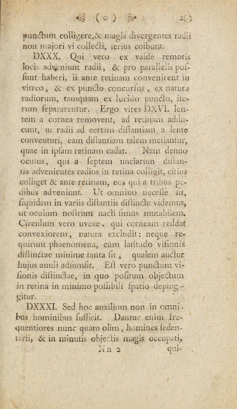 »undhim collieere,& magis divergentes radii £ O 3 o O non majori vi colledli, lerius coibunt. DXXX. Qui vero ex valde remotis locis adveniunt radii, Sc pro parallelis pol¬ iunt haberi, ii ante retinam convenirent in vitreo, ce ex punclo concurras , ex natura radiorum, tamquam ex lucido piindio, ite¬ rum lepararentur. Ergo vires DXVI, len¬ tem a cornea removent, ad retinam addu¬ cunt, ut radii ad certam diftantiani a lente conventuri, eam dHiantiam talem metiantur., quae in ipiain retinam cadat. Nam de nuo oenius, qui a feptem unciarum diflan- tia advenientes radios in retina collisit* citius colliget Se ante retinam, eos qui a tribus pe¬ dibus adveniunt. Ut omnino nceeile iit, Equidem in variis diftantiis difiincle videmus, ut oculum noxirum nacli limus mutabilem. Circulum vero uveae , qui corneam reddat convexiorem, natura excludit: neque re¬ quirunt phaenomena, cum latitudo viiionis diflin&ae minime tanta fit , qualem audior hujus anuli adiumiit. Eli vero puncium vi¬ iionis diilindiae, in quo poiitum objebium in retina in minimo pollibiii ipatio deping;- eitur. O DXXXI. Sed hoc auxilium non in omni¬ bus hominibus fufficit. Dantur enim i re- quentiores nunc quam olim , homines leden- tarii, & in minutis objedlis magis occupati. iN il 2 qm-