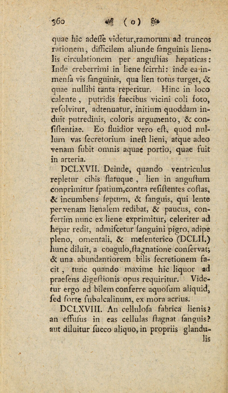 •§6o «f*J (o) §** quae hic adefie videtur,ramorum ad truncos rationem, difficilem aliunde (anguinis liena¬ lis circulationem per angudias hepaticas: Inde creberrimi in liene Icirrhi: inde ea in- inenfa vis fanguinis, qua lien totus turget, oC quae nullibi tanta repericur. Hinc in loco calente , putridis faecibus vicini coli foto, refolvitur, adtenuatur, initium quoddam in¬ duit putredinis, coloris argumento, & con¬ fidentiae. Eo fluidior vero ed, quod nul¬ lum vas fecretorium ineft lieni, atque adeo venam fubit omnis aquae portio, quae fuit in arteria. DCLXVII. Deinde, quando ventriculus repletur cibis flatuque , lien in anguAum conprimitur fpatium,contra reddentes codas, &; incumbens feptum, & fanguis, qui lente per venam lienalem redibat, &: paucus, con- fertim nunc ex liene exprimitur, celeriter ad hepar redit, admifcetur (anguini pigro, adipe pleno, omentali, &: melenterico (DCLII«) hunc diluit, a coagulo,dagnatione confervatj <$C una abundantiorem bilis fecretionem fa¬ cit , tunc quando maxime hic liquor ad praefens digedionis opus requiritur. Vide¬ tur ergo ad bilem conferre aquofum aliquid, fed forte fubalcalinum, ex mora acrius. DCLXVIII. An cellulofa fabrica lienis? an efFufus in eas cellulas dagnat fanguis? aut diluitur fucco aliquo, in propriis glandu¬ lis