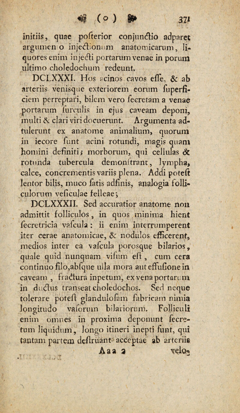 «8§ (° ) H* 37« initiis, quae pofterior conjundio adparet argumeno injedlionum anatomicarum, li¬ quores enim injedli portarum venae in porum ultimo choledochum redeunt, DCLXXXI. Hos acinos cavos effe, & ab arteriis venisque exteriorem eorum fuperfi- ciem perreptari, bilem vero feeretam a venae portarum furculis in ejus caveam deponi, multi & clari viri docuerunt. Argumenta ad- tulerunt ex anatome animalium, quorum in iecore funt acini rotundi, magis quam homini definiti,- morborum, qui cellulas rotunda tubercula demonftrant, lympha, calce, concrementis variis plena. Addi poteft lentor bilis, muco fatis adfinis, analogia folli¬ culorum veficujae felleae*, DCLXXXII, Sed accuratior anatome non admittit folliculos, in quos minima hient fecretricia vafcula : ii enim interrumperent iter cerae anatomicae, & nodulos efficerent, medios inter ea vafcula porosque bilarios, quale quid nunquam vifum efi, cum cera continuo filo,abfque ulla mora aut effufione in caveam , fradtura inpetum, ex vena portari m, in duclus transeat choledochos. Sed neque tolerare potefl glandulofam fabricam nimia longitudo vaforum hilariorum. Folliculi enim omnes in proxima deponunt fecre- tum liquidum, longo itineri inepti funt, qui tantam partem definiant acceptae ab arterii» A a a a