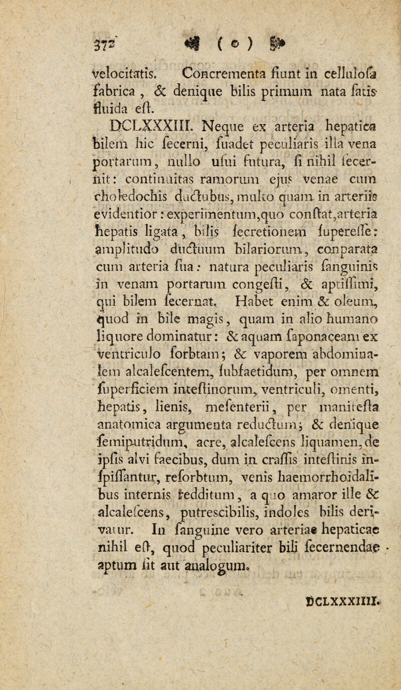 velocitatis. Concrementa fiant in cellulo& fabrica , <5c denique bilis primum nata fatis- fluida efi. EtCLXXXIII. Neque ex arteria hepatica bilem hic fecerni, fuadet peculiaris illa vena portarum, nullo ufui futura, fi nihil iecer- nit: continuitas ramorum ejus venae cum choledochis duflubus, multo quam in arteriis 7 A evidentior: experimentum,quo confiat,arteria hepatis ligata , bilis fecretionem fuperelle: amplitudo dudfuum hilariorum, conparata cum arteria fiia: natura peculiaris fanguinis in venam portarum congefii, & aptillimi, qui bilem fecernat. Habet enim & oleum, quod in bile magis, quam in alio humano liquore dominatur: & aquam faponaceam ex ventriculo forbtam; & vaporem abdomina¬ lem alcalefcentem, lubfaetidum, per omnem fuperficiem intefiinorum, ventriculi, omenti, hepatis, lienis, melenterii, per maniiefta anatomica argumenta redudlum; &c denique femiputridum, acre, alcalefcens liquamen, de ipfis alvi faecibus, dum in crafiis intefiinis in- lpilfantur, reforbtum, venis haemorrhoidali- bus internis Redditum, a quo amaror ille &c alcalefcens, putrescibilis, indoles bilis deri¬ va uir. In fanguine vero arteriae hepaticae nihil efi, quod peculiariter bili fecernendae » aptum iit aut analogum,. jjCLXxxmr.