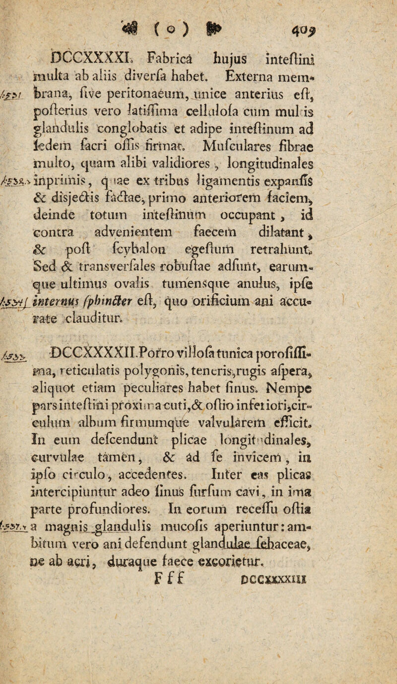 DCCXXXXL Fabrica hujus inteflini multa ab aliis diverfa habet. Externa mein- /.■£pj brana, five peritonaeum, amice anterius efl, pofierius vero latiffima cellalofa cuin mul is glandulis conglobatis et adipe inteidinum ad ledein facri offis firmat. Mufculares fibrae inulto, quam alibi validiores, longitudinales inpriinis, q »ae ex tribus ligamentis expanfiS & disjeddis faclae, primo anteriorem faciem, deinde totum inteflinum occupant, id contra advenientem faecem dilatant, Sc pofl Ihybalon egefhim retrahunto Sed & transverfales robuftae adfiuit, earum- que ultimus ovalis tumensque anulus, ipfe hsbij internus fpbwtter efl, quo orificium ani accu® rate clauditur. /:s^ DCCXXXXII.Porro villola tunica porofiffi- ma, reticulatis polygonis,tencris,rugis afpera, aliquot etiam peculiares habet finus. Nempe parsintefhni proxima cuti,& oflio inferiori,ch> culum album firmumque valvularem efficit» In eum defcendunt plicae longitudinales, curvulae tamen, dc ad fe invicem, ia iplo chcula, accedentes. Inter eas plica» intercipiuntur adeo finus fur fu m cavi, in ima parte profundiores. In eorum receffiu ofiia i a magnis glandulis imicofis aperiuntur: am¬ bitum vero ani defendunt glandjulaeJehaceae, m ab acri, duraque faece excorietur. F f £ Dccxxxxax