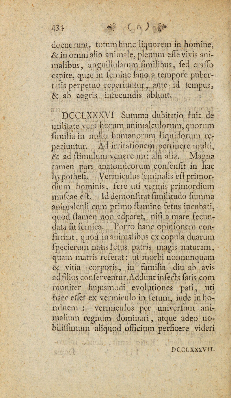 &c in omni alio animale, plenum eile vivis ani¬ malibus, anguillillarum fimijibiis, fed craiTo capite, quae in femine fano a tempore puber¬ tatis perpetuo reperiuntur, .ante id tempus, $c ab aegris infecundis abiunt. DCCLXXXVI Summa dubitatio fuit de utilitate vera horum animalculonim, quorum fimi lia in nullo humanorum liquidorum re- perimitur. Ad irritationem pertinere multi, 6c ad ftimulum veneremur alii alia. Maena tamen pars, anatomicorum confenfit in hac Iiypothdi. Vermiculus ieminalis efi primor¬ dium hominis, fere uti vermis primordium mufcae eft, Id demonllrat iimilirudo fiimma animalculi cum primo flamine fetus incubati, quod flamen non ndparet, nili a mare fecun¬ data fltfemica. Porro hanc opinionem con¬ firmat, quod inanimalibus ex copula duarum ipecierum natis fetus patris magis naturam, quam matris referat: ut morbi nonnunquam 6c vitia corporis., in familia diu ab avis ad filios conferventur. Addunt infedfa fatis coni muniter hujusmodi evolutiones pati, uti haec elfet ex vermiculo in fetum, inde in ho¬ minem : vermiculos per -univerfuin ani¬ malium regnum dominari, atque adeo 110- biliiFimum aliquod officium perficere videri