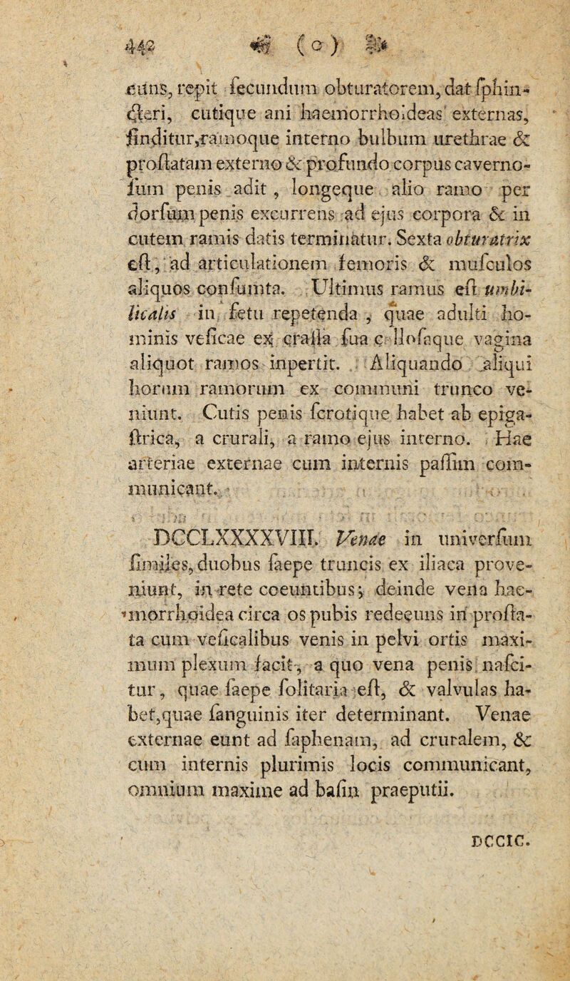 euns, repit fecundum obtumtorem, dat fphin- (Jieri, cutique ani haemorrhoideas1 externas, finditur,ramoque interno bulbum urethrae & proflatam externo & profundo corpus caverno- ium penis adit , longeque alio ramo per dorfum penis excurrens ad ejus corpora & in cutem ramis datis terminatur. Sexta obt matrix eft, ad articulationem i emeris & mufculos aliquos confumta. Ultimus ramus eft umbi¬ licalis in fetu repetenda , quae adulti ho¬ minis veficae ex oralia fua c llofaque vagina aliquot ramos inpertit. Aliquando aliqui horum ramorum ex communi trunco ve¬ niunt. Cutis penis fercti que, habet ab epiga- flrica, a crurali, a ramo ejus interno. Hae arteriae externae cum internis paflim com¬ municant. ’ DCCLXXXXVIII. Venae in univerfum fimifes, duobus faepe truncis ex iliaca prove¬ niunt, in rete coeuntibus; deinde venahae- miorrlioidea circa os pubis redeeuns in profla¬ ta cum veflcalibus venis in pelvi ortis maxi¬ mum plexum facit^ a quo vena penis nafei- tur, quae faepe folitaria efl, Sz valvulas ha¬ bet,quae fanguinis iter determinant. Venae externae eunt ad faphenam, ad cruralem, &: cum internis plurimis locis communicant, omnium maxime ad bafin praeputii. DCCIC.