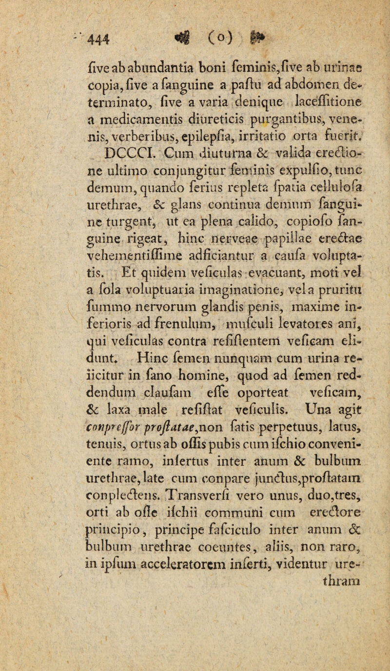 dve ab abundantia boni feminis, fi ve ab urinas copia, live afanguine a padu ad abdomen de¬ terminato, live a varia denique laceffitione a medicamentis diureticis purgantibus, vene¬ nis, verberibus, epileplia, irritatio orta fuerit. DCCCI. Cum diuturna & valida ere&io- ne ultimo conjungitur feminis expuli!o,tunc demum, quando ferius repleta fpatia cellulofa urethrae, Sc glans continua demum fangui- ne turgent, ut ea plena calido, copiofo fan- guine rigeat, hinc nerveae papillae eredtae vehementiffime adliciantur a caufa volupta¬ tis. Et quidem veliculas evacuant, moti vel a fola voluptuaria imaginatione, vela pruritu fummo nervorum glandis penis, maxime in¬ ferioris ad frenulum, mufculi levatores ani, qui veliculas contra relidentem vefieam eli¬ dunt Hinc femen nunquam cum urina re- iicitur in fano homine, quod ad femen red¬ dendum claufam elTe oporteat velicam, & laxa male relidat veliculis. Una agit conprcffbr proflatae,non fatis perpetuus, latus, tenuis, ortus ab offis pubis cum ifchio conveni¬ ente ramo, infertus inter anum & bulbum urethrae, late cum conpare jund:us,prodatam conplecdens. Transverfi vero unus, duo,tres, orti ab olle ilchii communi cum erecdore principio, principe fafciculo inter anum & bulbum urethrae coeuntes, aliis, non raro, in ipfum accekratorem inferti, videntur ure¬ thram