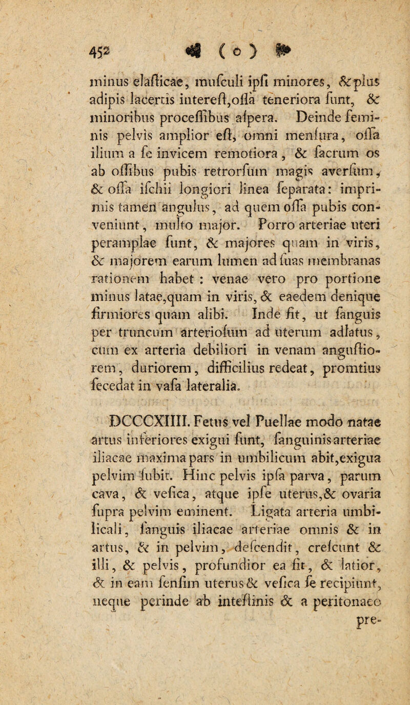 minus elafticae, inufculi ipfi minores, &plu$ adipis lacertis intereft,ofla teneriora funt, &C minoribus proceflibus alpera. Deinde femi¬ nis pelvis amplior efl, omni menfura, offa ilium a fe invicem remotiora, & facrum os ab oifibus pubis retrorliun magis averium i- & olla ifchii longiori linea feparata: impri¬ mis tamen angulus, ad quem offa pubis con¬ veniunt , multo major. Porro arteriae uteri peramplae funt, 6c majores quam in viris, & majorem earum lumen ad luas membranas / rationem habet : venae vero pro portione minus latae,quam in viris, <3c eaedem denique firmiores quam alibi. Inde fit, ut fanguis per truncum arteriofum ad uterum adlatus, cum ex arteria debiliori in venam angufiio- rem, duriorem, difficilius redeat, promtius fecedat in vafa lateralia. DCCCXIIII. Fetus vel Puellae modo natae artus inferiores exigui funt, fanquinis arteriae iliacae maxima pars in umbilicum abit,exigua pelvim fubit. Hinc pelvis ipfa parva, parum cava, & vefica, atque ipfe uterus,& ovaria fupra pelvim eminent. Ligata arteria umbi¬ licali, fanguis iliacae arteriae omnis & in artus, & in pelvim, deicendit, crelcunt &c illi, & pelvis, profundior ea fit, & latior, & in eam fenfim uterus & vefica fe recipiunt, neque perinde ab inteflinis & a peritonaeo Pre“