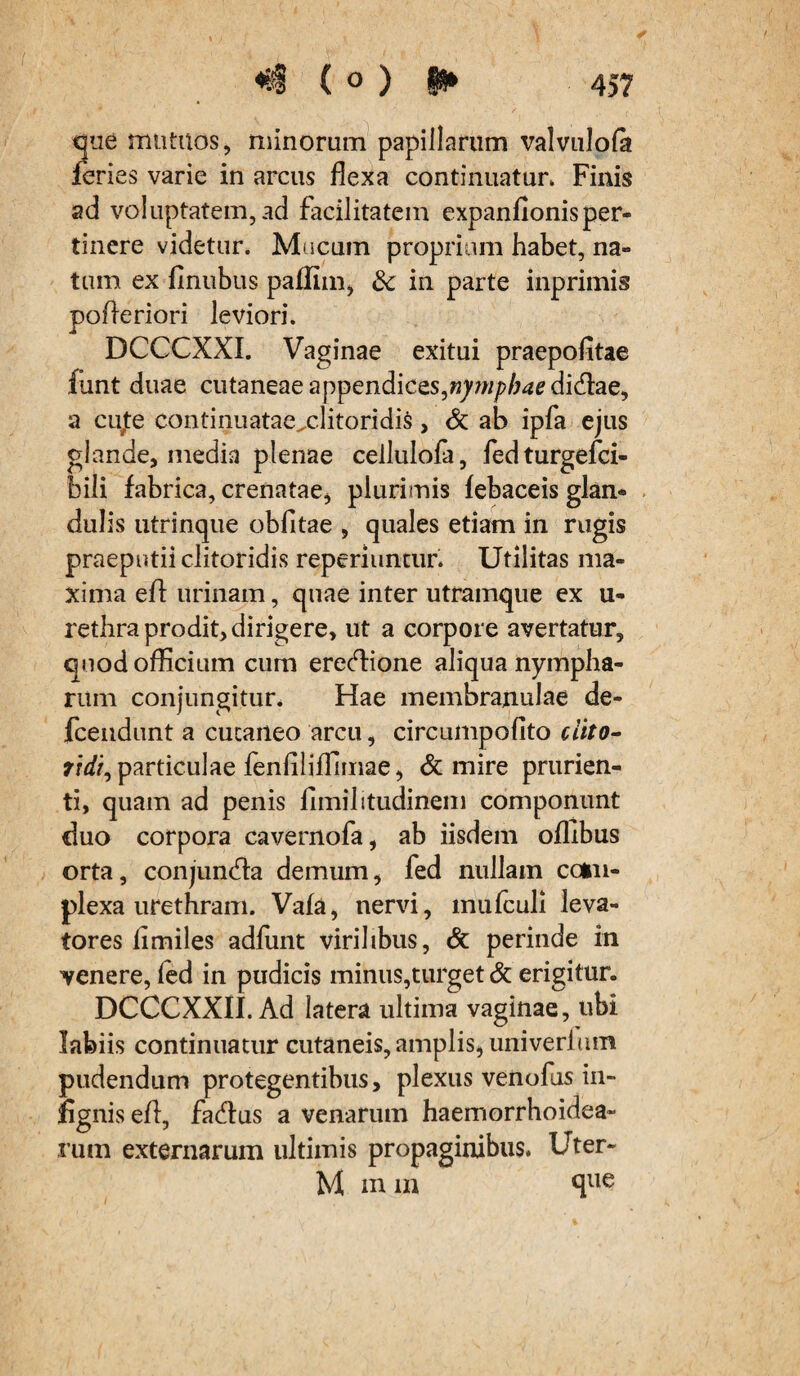 , '■ , / \ > «$ ( ° ) H* 45? que mutuos, minorum papillarum valvulofa feries varie in arcus flexa continuatur» Finis ad voluptatem, ad facilitatem expanflonisper¬ tinere videtur. Mucum proprium habet, na¬ tum ex finubus paflim, 3c in parte inprimis pofleriori leviori. DCCCXXI. Vaginae exitui praepofitae funt duae cutaneae appendices,nymphae didlae, a cufe continuatae^clitoridis, & ab ipfa ejus glande, media plenae cellulofi, fedturgefci- bili fabrica, crenatae, plurimis febaceis glan¬ dulis utrinque oblitae , quales etiam in rugis praeputii clitoridis reperiuntur. Utilitas ma¬ xima eft urinam, quae inter utramque ex u- rethra prodit, dirigere, ut a corpore avertatur, quod officium cum erectione aliqua nympha¬ rum conjungitur. Hae membranulae de- fcendunt a cucaneo arcu, circumpolito clito¬ ridi, particulae fenliliffimae, & mire prurien¬ ti, quam ad penis limilitudinem componunt duo corpora cavernofa, ab iisdem offibus orta, conjunHa demum, fed nullam com¬ plexa urethram. Vafa, nervi, mufculi leva¬ tores limiles adliint virilibus, & perinde in venere, led in pudicis minus,turget & erigitur. DCCCXXII. Ad latera ultima vaginae, ubi labiis continuatur cutaneis, amplis, univerhim pudendum protegentibus, plexus venofus in- fignis efl, faftus a venarum haemorrhoidea- rum externarum ultimis propaginibus. Uter- M mm