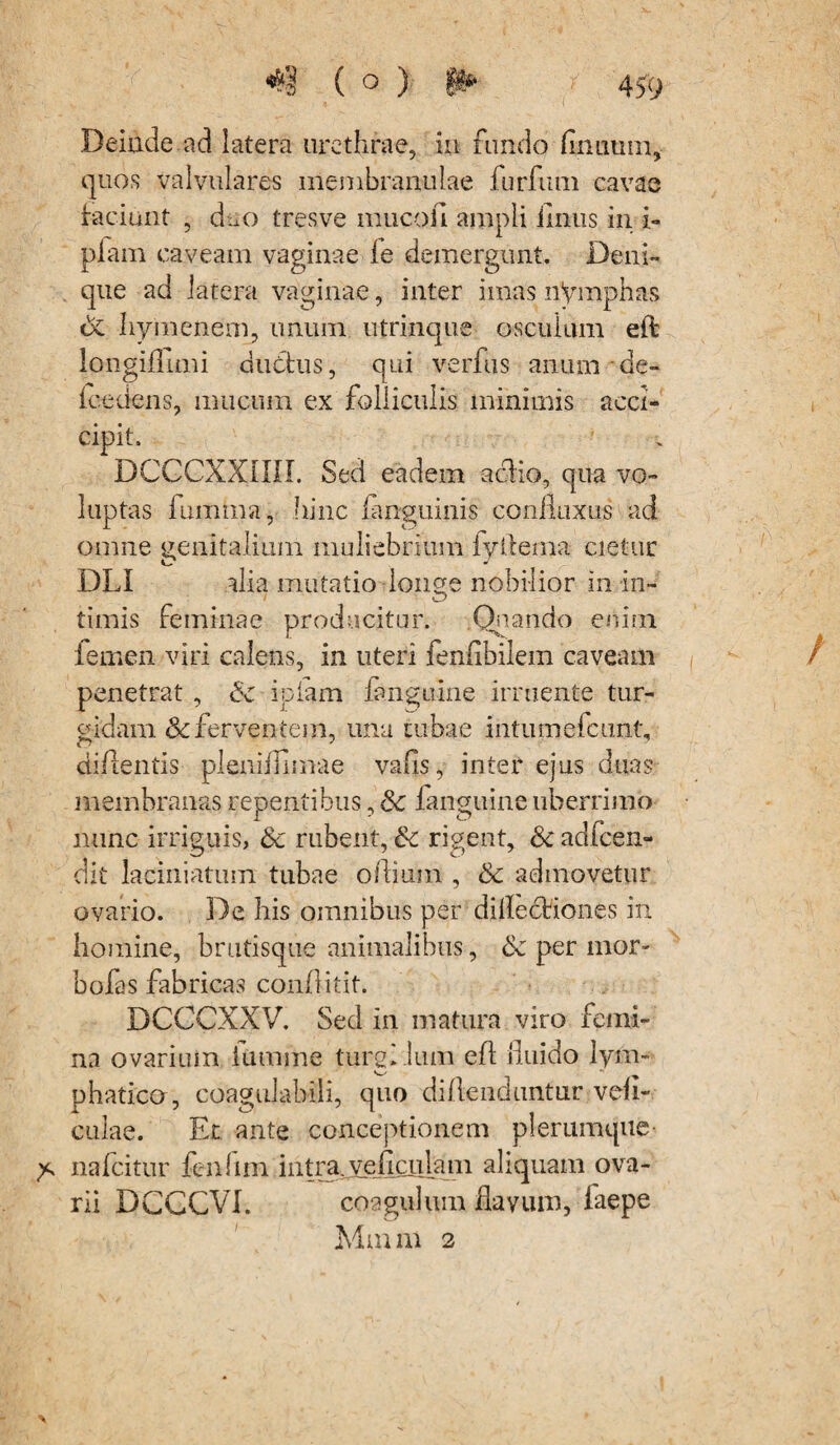 ( Deinde ad latera urethrae, iu fundo firmum, quos valvulares membranulae furfum cavae faciunt , duo tres ve inucofi ampli fimis in i- piam caveam vaginae fe demergunt. Deni¬ que ad latera vaginae, inter imas nymphas dc hymenem, unum utrinque osculum eft longiflimi ductus, qui verfiis anum de- lcedens, mucum ex folliculis minimis acci- cipit. DCCCXXIIII. Sed eadem acfio, qua vo¬ luptas fumma, hinc ianguinis coniloxus ad omne genitalium muliebrium fyftema cietur DLI alia mutatio longe nobilior in in¬ timis feminae producitur. Quando enim femen viri calens, in uteri fenfibilem caveam penetrat , <5c ipiam fanguine irruente tur¬ gidam & ferventem, una tubae intumefcunt, di/lentis pleniifimae vafis, inter ejus duas membranas repentibus, <k fanguine uberrimo nunc irriguis, & rubent, & rigent, Sc aclfcen- dit laciniarum tubae ofiium , 8c admovetur ovario. De bis omnibus per dillectiones in homine, brntisque animalibus, 6c per mor- bofas fabricas conflitit. DCCCXXV. Sed in matura viro femi¬ na ovarium iumme turgl lum efl fiuido lym¬ phatico, coagulabili, quo dillendnntur vefi- culae. Er ante conceptionem plerumque- > nafcitur fenfim intra, ve fi cillam aliquam ova¬ rii DCGCVI. coagulum flavum, faepe Mm m 2 /