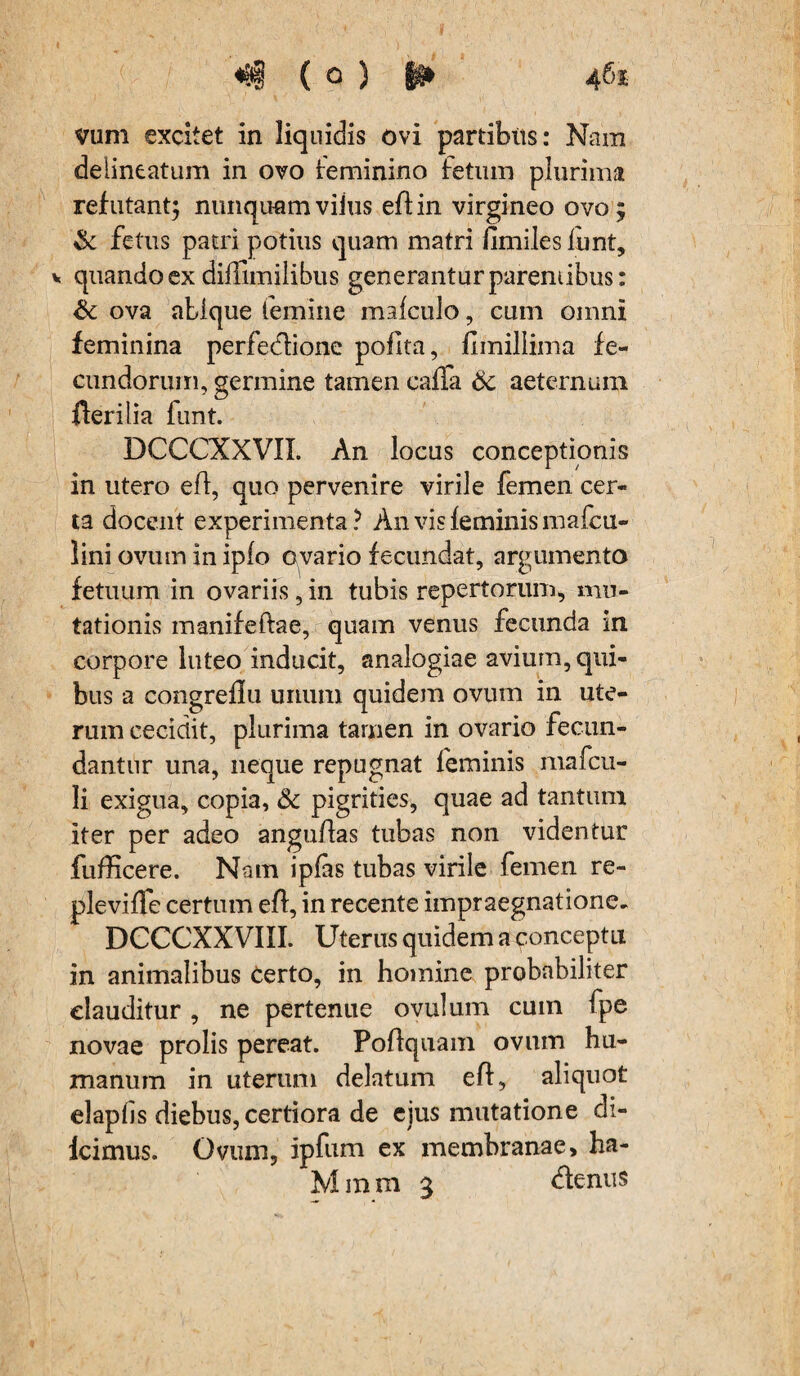 ( 0 ) §H 46% vum excitet in liquidis ovi partibus: Nam deiineatum in ovo feminino fetum plurima refutant; nunquamvilus eflin virgineo ovo; & fetus patri potius quam matri fimiles funt, v quando ex diffimilibus generantur parentibus: & ova abique femine mafculo, cum omni feminina perfe&ione pofita, fimillima fe¬ cundorum, germine tamen caffa 6c aeternum fterilia lunt. DCCCXXVII. An locus conceptionis in utero eft, quo pervenire virile femen cer¬ ta docent experimenta? An vis feminis mafcu- lini ovum in iplo ovario fecundat, argumento fetuum in ovariis, in tubis repertorum, mu¬ tationis manifeftae, quam venus fecunda in corpore luteo inducit, analogiae avium, qui¬ bus a congreflu unum quidem ovum in ute¬ rum cecidit, plurima tamen in ovario fecun¬ dantur una, neque repugnat feminis mafcu- li exigua, copia, & pigrities, quae ad tantum iter per adeo anguffas tubas non videntur fufficere. Nam ipfas tubas virile femen re¬ ple viffe certum eff, in recente impraegnatione. DCCCXXVIII. Uterus quidem a ponceptu in animalibus Certo, in homine probabiliter clauditur , ne pertenue ovulum cum fpe novae prolis pereat. Pofquam ovum hu¬ manum in uterum delatum efl, aliquot elapfis diebus, certiora de ejus mutatione di- Icimus. Ovum, ipfum ex membranae, ha- Mmm 3 denus