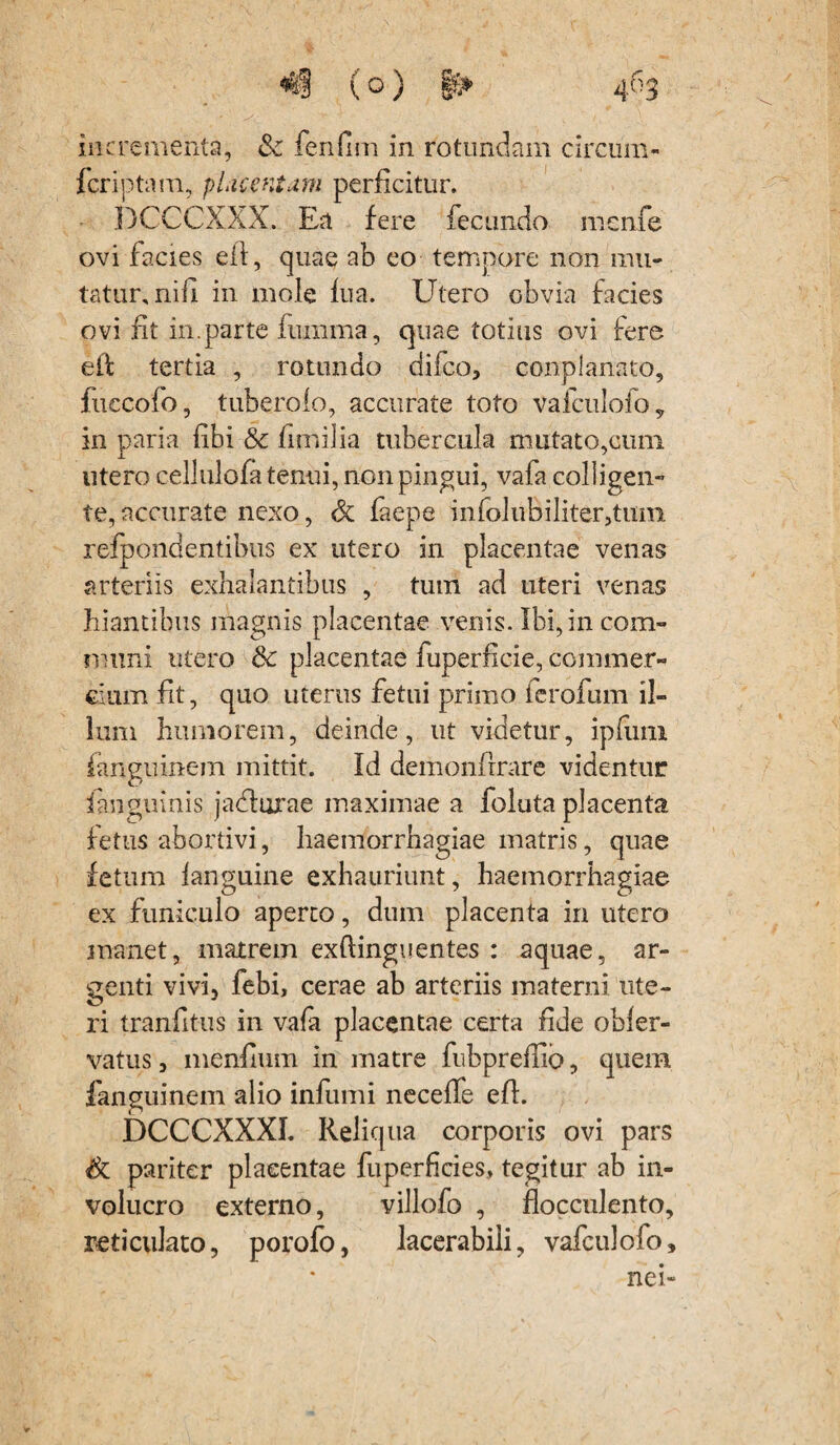 fcriptam, placentam perficitur. DCCCXXX. Ea fere fecundo menfe ovi facies efl, quae ab eo tempore non mu¬ tatur, nifi in mole fu a. Utero obvia facies .ovi fit in.parte fumma, quae totius ovi fere etf tertia , rotundo difco, conplanato, fuccofo, tuberolo, accurate toto vafculofo, in paria fibi & fimilia tubercula mutato,cum utero cellulofa tenui, non pingui, vafa colligen¬ te, accurate nexo, & faepe infolubiliter,tum refpondentibus ex utero in placentae venas arteriis exhalantibus , tum ad uteri venas hiantibus magnis placentae venis. Ibi, in com¬ muni utero & placentae fuperficie, commer¬ cium fit, quo uterus fetui primo ferofum il¬ lum humorem, deinde, ut videtur, ipfum fanguinem mittit. Id demonfrrare videntur fiuiguinis jadurae maximae a foluta placenta fetus abortivi, haemorrhagiae matris, quae fetum fanguine exhauriunt, haemorrhagiae ex funiculo aperto, dum placenta in utero manet, matrem exftinguentes : aquae, ar¬ genti vivi, febi, cerae ab arteriis materni ute¬ ri tranfitus in vafa placentae certa fide obfer- vatus, menfium in matre fubpreflio, quem fanguinem alio infumi neceffe efl. DCCCXXXI. Reliqua corporis ovi pars & pariter placentae fuperficies, tegitur ab in¬ volucro externo, villofo , flocculento, reticulato, porofo, lacerabili, vafculofo.