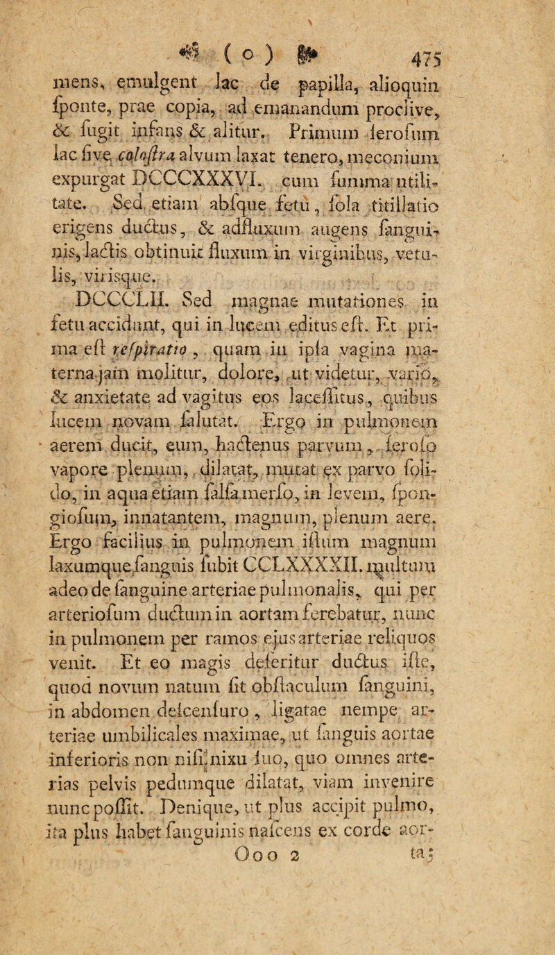 mens, emulgent lac de papilla, alloquia fponte, prae copia, ad emanandum proclive, & fugit mfans & alitur. Primum lerofum lac fi ve caloflra alvum laxat tenero, meconi um expurgat DCCCXXXVL cum fumma utili¬ tate. Sed etiam ahfque fetu 3 dola titillatio erigens ductus, & adfluxum augens fangui- ms, lacflis obtinuit fluxum in virginibus, vetu¬ lis, virisque. BCCCLII. Sed magnae mutationes in fetu accidunt, qui in lucem editus efi. Et pri¬ ma efi refpir^tio , quam in ipia vagina ma¬ terna jam molitur, dolore, ut videtur, vario, Sc anxietate ad vagitus eos laceflltus, quibus lucem novam fa lutat. Ergo in pulmonem aerem ducit, eum, hacflenus parvum, fero io vapore plenum, dilatat, mutat ex parvo foli- do, in aqua etiam falfamerfo, in levem, fpon- giofum, innatantem, magnum, plenum aere. Ergo facilius in pulmonem i(lum magnum laxumquefanguis lubit CCLXXXXIL multmu adeo de fanguine arteriae pulmonalis, qui per arteriofum dudlumin aortam ferebatur, nunc in pulmonem per ramos ejus arteriae reliquos venit. Et eo magis deteritur dti&us i.fle, quod novum natum fit obflaculum fanguini, in abdomen deicenfuro , ligatae nempe ar¬ teriae umbilicales maximae, ut fanguis aortae inferioris non nifunixu luo, quo omnes arte¬ rias pelvis pedumque dilatat, viam invenire nunc poflit. Denique, ut plus accipit pulmo, ita plus habet fanguinis nafcens ex corde aor- Ooo 2 ta;