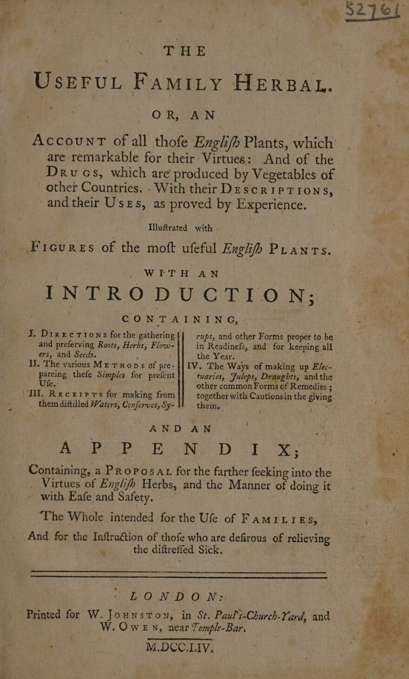Userut Famity HERBAL. ‘ | OR, AN AccounT ofall thofe Engli/h Plants, which’ . are remarkable for their Virtues: And of the Drucs, which are produced by Vegetables of other Countries. - With their Descriptions, and their U'ses, as proved by Experience. Iluftrated with Ficures of the moft ufeful Engl Pranrs. | _ WITH AN i INTRODUCTION; ie, CONTAINING, i J. Directions forthe gathering rups, and other Forms proper to be : and preferving Roots, Herbs, Flow- in Readinefs, and for keeping all ers, and Seeds. the Year. II. The various Me THOops of pre-|{ IV. The Ways of making up Elec- pareing thefe Simples for prefent tuaries, Fuleps, Draughts, andthe Ute. . other common Forms of Remedies ; ‘TH. Recerrrs for making from together with Cautionsin the giving them diftilled Waters, Conferwes, Sy- them. ; ety , AND AN a sa op he Dh ee a Containing, a PRoPosat for the farther feeking into the sat Virtues of Englifh Herbs, and the Manner of doing it” with Eafe and Safety. . . The Whole intended for the Ufe of FAMILIE ce ; And for the Inftrugétion of thofe who are defirous of relieving the diftreffed Sick. te OTN DBD ON s Printed for W. Jounsron, in St. Paul’s-Church-Yard, and W.Owen, near Tempk-Bar, “Sea M.DCC.LIV.