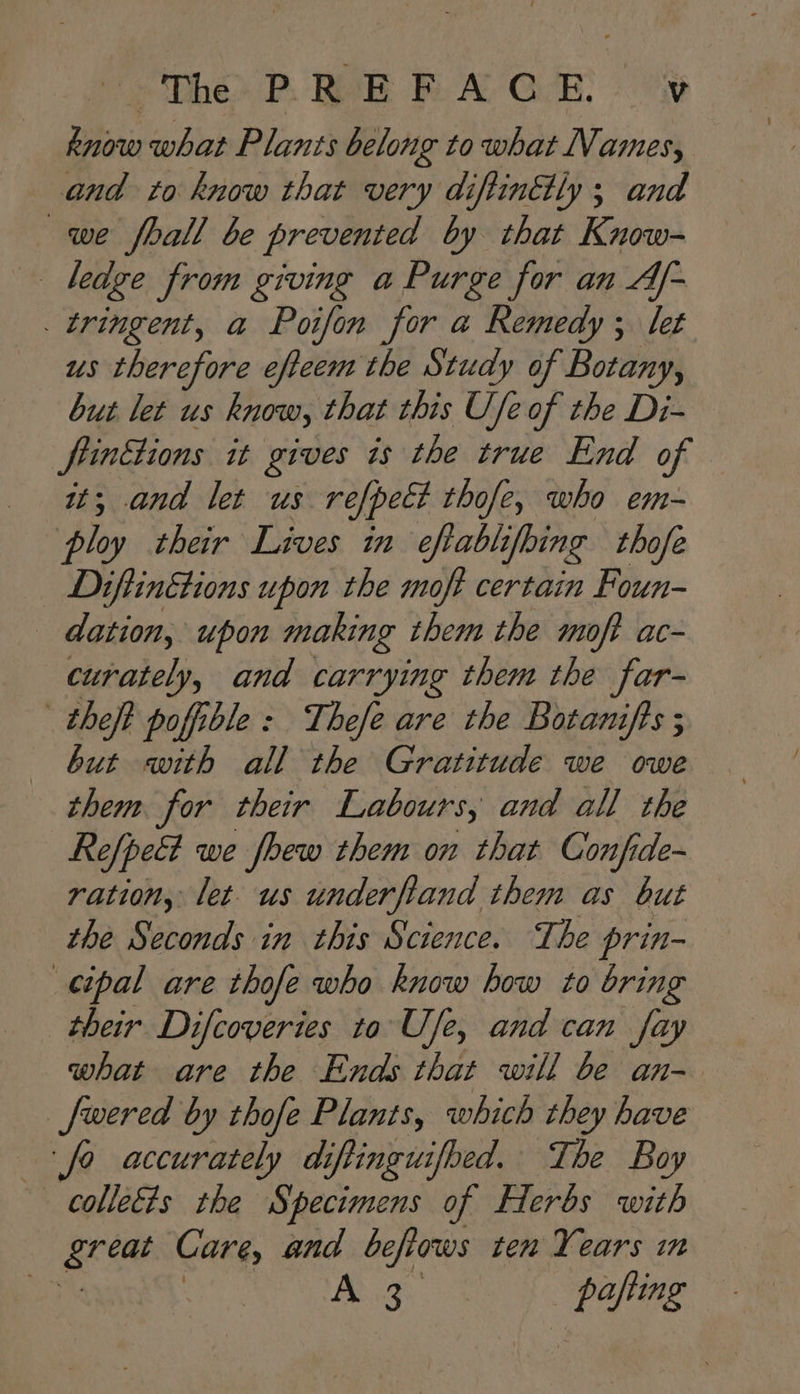 know what Plants belong to what Names, and to know that very diftintly ; and we fhall be prevented by that Know- | ledge from giving a Purge for an Af- . tringent, a Poifon for a Remedy ; let us therefore efteem the Study of Botany, but let us know, that this Ufe of the Di- frintions it gives 7s the true End of it; and let us refpect thofe, who em- ploy their Lives in eftablifoing thofe Diftinétions upon the moft certain Foun- — dation, upon making them the moft ac- curately, and carrying them the far- theft pofible : Thefe are the Botanifts ; — but with all the Gratitude we owe them for their Labours, and all the Refpett we fhew them on that Confide- ration, let us underfiand them as but the Seconds in this Science. The prin- cipal are thofe who know how to bring their Difcoveries ta Use, and can fay what are the Ends that will be an- _fwered by thofe Plants, which they have fo accurately di Ping uifoed. The Boy colleéts the Specimens of Herbs with great Care, and beflows ten Years in ee PYE