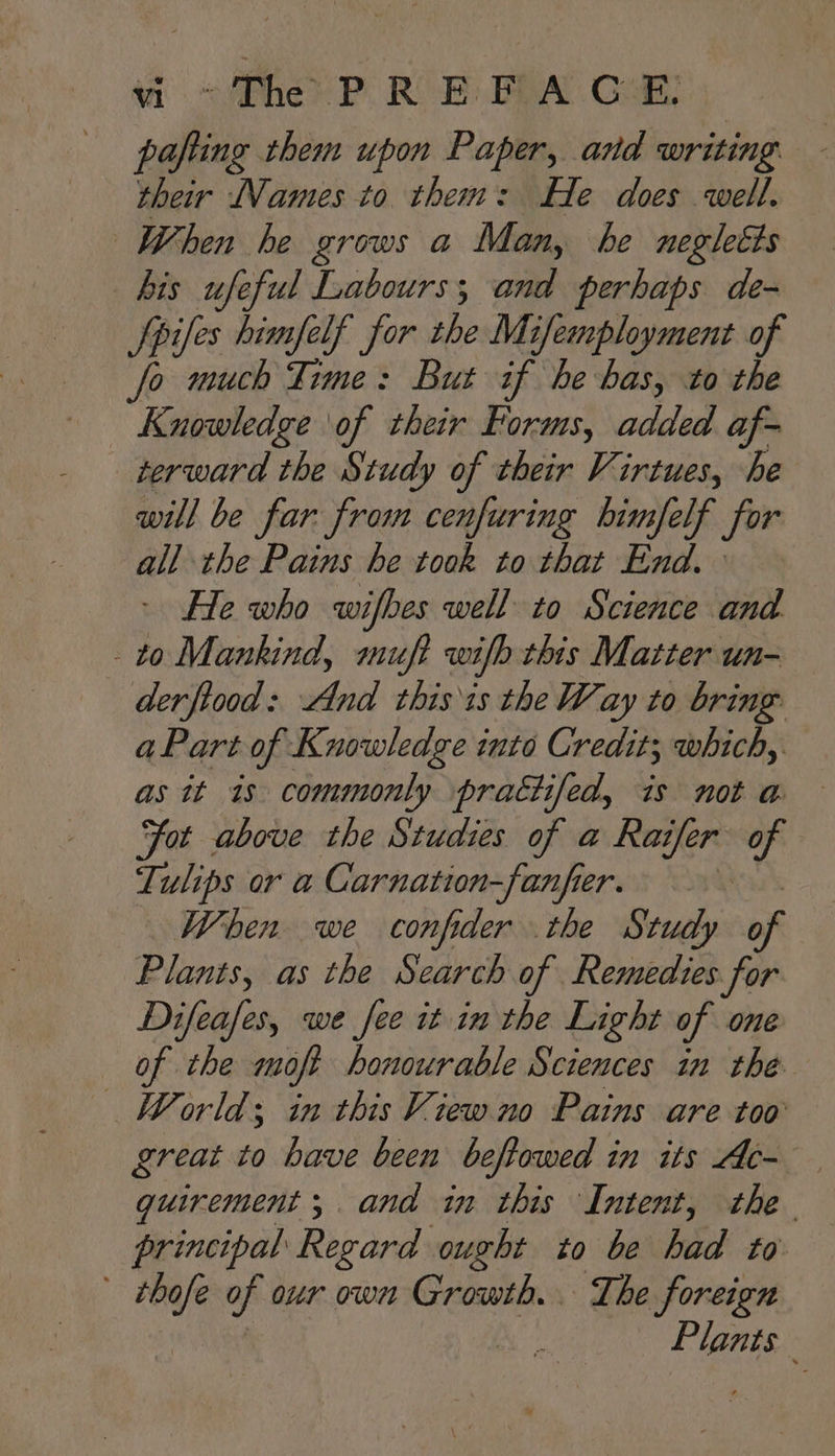 wm </Phe PR E POA Cat: pafting them upon Paper, and writing their Names to them: He does well. When he grows a Man, be negleéts bis ufeful Labours; and perhaps de- Spies himfelf for the Mifemployment of fo much Time: But if he bas, to the Knowledge \of their Forms, added af- _terward the Study of their Virtues, he will be far from cenfuring bhimfelf for all the Pains he took to that End.» - He who wifbes well to Science and to Mankind, muft wifh this Matter un- derftood: And thisis the Way to bring aPart of Knowledge into Credit; which, as it 1s commonly pratiifed, is not a — Fot above the Studies of a Raifer of Tulips or a Carnation-fanfier. When we confider the Study of Plants, as the Search of Remedies for Difeafes, we fee it in the Light of one of the moft honourable Sciences in the. World; in this View no Pains are too great to have been beftowed in its Ac- quirement; and in this Intent, the principal Regard ought to be hid to a of our own Growth. The foreign | Plants