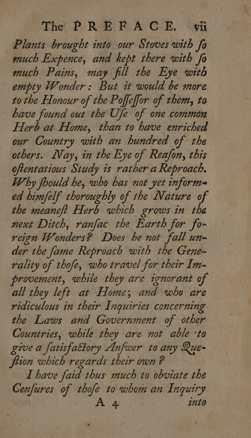 — Plants brought into our Stoves with fo much Expence, and kept there with fo much Pains, may fill the Eye with empty Wonder: But it would be more to the Flonour of the Poffeffor of them, to have found out the Use of one common Herb at Home, than to have enriched our Country with an hundred of the others. LVay, in the Eye of Reafon, this _oftentatious Study is rather a Reproach. Why foould he, who bas not yet informe ed himfelf thoroughly of the Nature of the meaneft Herb which grows in the mext Ditch, ranfac the Earth for fo- reign W saerae Does he not fall un» der the fame Reproach with the Gene- rality of thofe, who travel for their Im- provement, while they are ignorant of all they left at Home; pia ho are ridiculous in their Inquiries concerning. the Laws and Government of other Countries, while they are not able to give a fatisfattory Anfwer to any Que- fiion which regards their own ? — LT have faid thus much to obviate the Cenfures of ~ to whore an Inquiry A 4 into