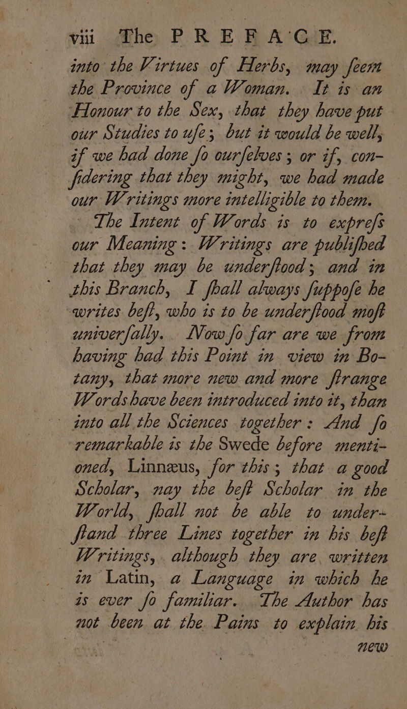 into the Virtues of Herbs, may feert the Province of a Woman. It is an lonour to the Sex, that they have put our Studies to ufe; but it would be well, if we had done fo ourfelves ; or if, con- fidering that they might, we had made our Writings more intelligible to them. The Intent of Words is to exprefs our Meaning: Writings are publifbed that they may be underftood; and in this Branch, I foall akways fuppofe he writes beft, who is to be underftood moft univerfally.. low fo far are we from having had this Point in view in Bo~ tany, that more new and more firange Words have been introduced into it, than into all the Sciences together: And fo remarkable is the Swede before menti- oned, Linneus, for this; that a good Scholar, nay the beft Scholar in the World, fball not be able to under- fiand three Lines together in bis beft Writings, although they are, written _ im Latin, a Language in which he as ever fo familiar. The Author has not been at the. Pains to explain. his Ogi Ho” agp