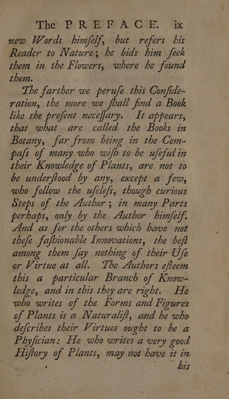 new Words bimfelf, but refers bis Reader to Nature; he bids him feek them in the Flowers, where he found them. The farther we perufe diy Conf de- ration, the more we foall find a Book like the prefent neceffary. It appears, _ that what are called the Books in Botany, far from being in the Com- pas of many who wifb to be ufeful in their Knowledge of Plants, are not to be underfiood by any, except a few, who follow the ufele/s, though curious Steps of the Author ; in many Parts perhaps, only by the Author bhimfelf. And as for the others which have not thefe fafbionable Innovations, the bef among them fay nothing of their Ufe or Virtue at all. The Authors effeem ‘this a particular Branch of Know- ledge, and in this they are right. He who writes of the. Forms and Figures of Plants is a Naturalift, and he who defcribes their Virtues ought to be a Phyfician: He who writes a very good el iifary of ssi may not have it in bis