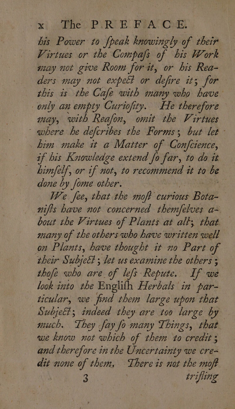 jar? aaie ‘PYRITE FRA Od Virtues or the Compafs of his Work may not give Room for it, or his Rea- ders may not expeé? or ee 16 FOR this is the Cafe with many who have only an empty Curiofity. He therefore may, with Reafon, omit the Virtues — where he defcribes the Forms; but let _ him make it a Matter of Confcience, aif bis Knowledge extend fo far, to doit — — bimfelf, or if not, to recommend it to ds | done by fome onber | : We fee, that the moje curious Bore . nifis have not concerned themfelves a= bout the Virtues of Plants at alt; that. many of the others who have written well on Plants, have thought it no Part of their Subjet ; let us examine the others ; thofe who are of lefs Repute. If we look into the Englith Herbals in par- ticular, we find them large upon that Subje@; indeed they are too large by much. They fay fo many Things, that we know not which of them to credit and therefore in the Uncertainty we cre- dit none of them, There is nat the moft 3 | trifling