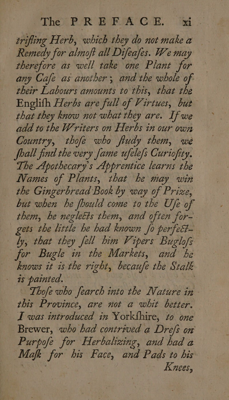 triping Herb, whieb they do not make a Remedy for almoft all Difeafes. We may therefore as well take one Plant for any Cafe as another; and the whole of their Labours amounts to this, that the Englith Herbs are full of Virtues, but that they know not what they are. If we add to the Writers on Herbs in our own — Country, thofe who fludy them, we foall find the very fame ufele/s Curiofity, — The Apothecary's Apprentice learns the Names of Plants, that he may win the Gingerbread Book by way of Prize, but when he foould come to the U/e of them, he negletts them, and often for-. gets the little he had known fo perfec- by, that they jell him Vipers Buglofs for Bugle in the Markets, and he knows it is the right, becaufe the Stal Ik - a sina Thofe who fearch into the Nature in this Province, are not a whit better. I was introduced in Yorkthire, to one Brewer, who had contrived a Dre/s on Purpofe for erbalizing, and had a ook a his Face, and Pads to his Knees,