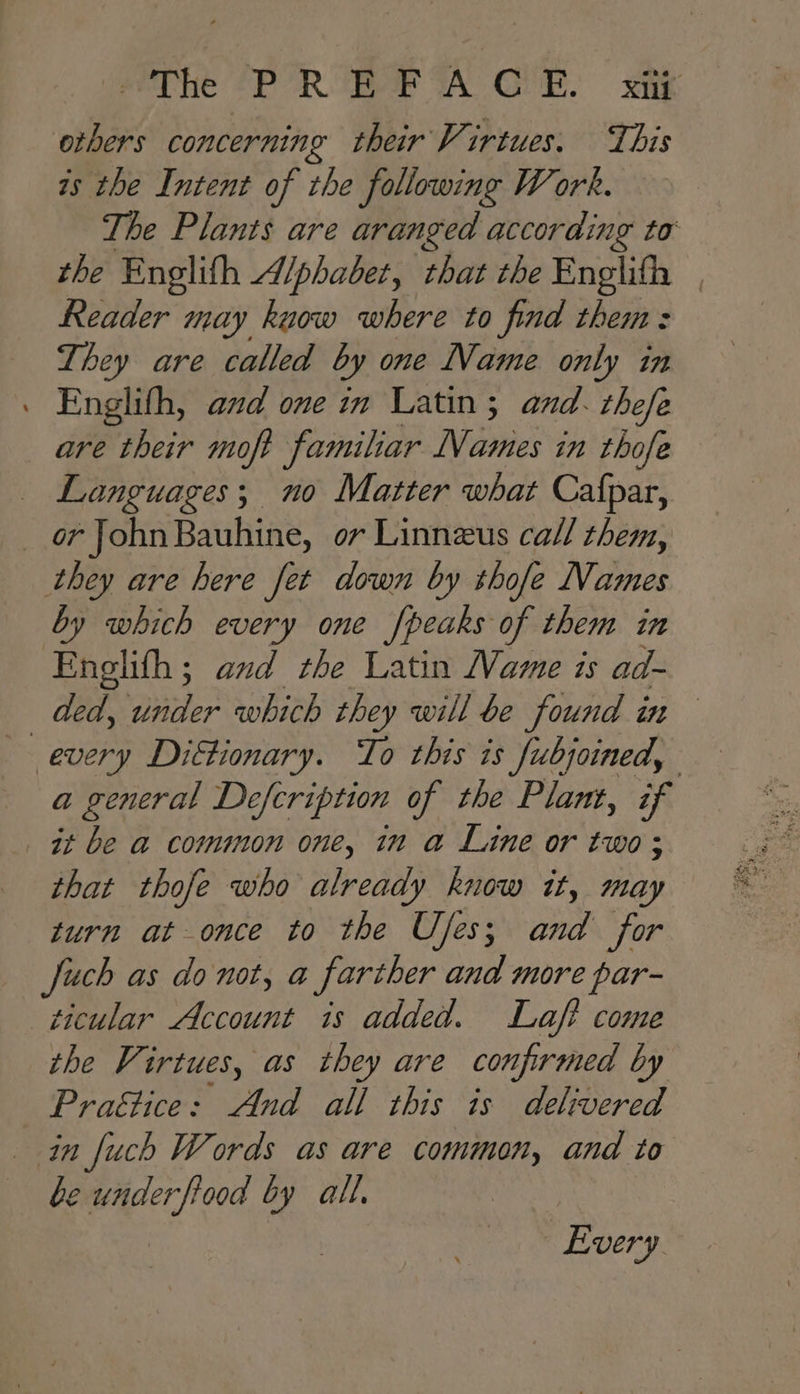 eelhe @PORUBAF TA GUE. ak others concerning their V: irtues. This as the Intent of the following Work. The Plants are aranged according to the Englifh Alphabet, that the Englifh | Reader may kuow where to find them: They are called by one Name only in . Englith, and one in Latin; and. thefe are their moft familiar Names in thofe — Languages; no Matter what Cafpar, _ or JohnBauhine, ov Linnezus call them, they are here fet down by thofe Names by which every one peaks of them in Englith; and the Latin Mame is ad- _ ded, under which they will be found in every Diktionary. To this is fubjoined, a general Defcription of the Plant, if it be a common one, in a Line or two; that thofe who already know it, may turn at once to the Uses; and for Juch as donot, a farther and more par- ticular Account is added. Laft come the Virtues, as they are confirmed by Praétice: And all this is delivered in fuch Words as are common, and to e under fiood by all, : | Every