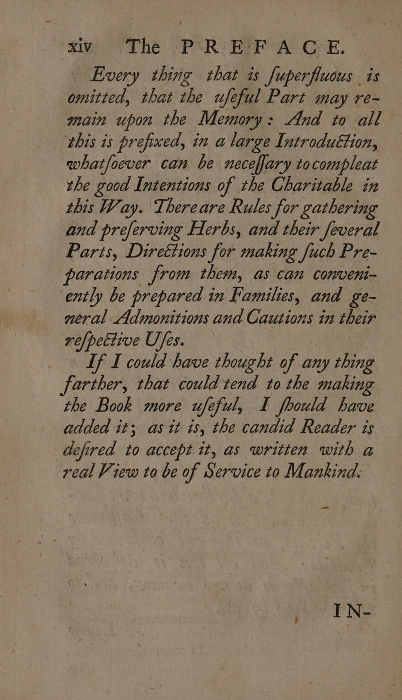 eit The SPSRT ERR AOE. | Every thing that is Super fluaus. is omitted, that the ufeful Part may re- main upon the Memory : And to all this is prefixed, in a large Introdu€tion, whatfoever can be neceflary to compleat the good Intentions of the Charitable in this Way. Thereare Rules for gathering and preferving Herbs, and their feveral Parts, Directions for making fuch Pre- parations from them, as can conveni- ‘ently be prepared in Families, and ge- neral Admonitions and Cautions in their refpective Ufes. Lf I could have thought of any thing farther, that could tend to the making the Book more ufeful, I fhould have added it; as it is, the candid Reader is defired to accept it, as written with a real View to be of Service to Mankind.