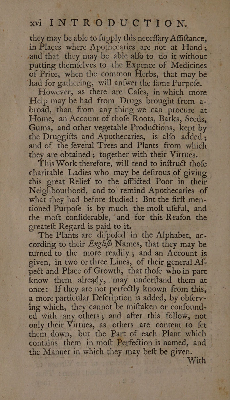 | ‘ . xvi TINY? RD UG. T-1'O N. they may be able to fupply this neceffary Affiftance, in Places where Apothecaries are not at Hand; _yand that they may be able alfo to do it without putting themfelves to the Expence of Medicines © of Price, when the common Herbs, that may be ‘had for gathering, will anfwer the fame Purpofe. However, as there are Cafes, in which more Help may be had from Drugs brought from a- broad, than from any thing we can procure at Home, an Account of thofe Roots, Barks, Seeds, Gums, and other vegetable Productions, kept by the Druggifts and Apothecaries, is alfo added; and of the feveral Trees and Plants from which they are obtained; together with their Virtues. This Work therefore, will tend to inftruct thofe charitable Ladies who may be defirous of giving - this great Relief to the afflicted Poor in their Neighbourhood, and to’ remind Apothecaries of what they had before ftudied: Bnt the firft men- tioned Purpofe is by much the moft ufeful, and the moft confiderable, ‘and for this Reafon the oreateft Regard is paid to it. , The Plants are difpofed in the Alphabet, ac- cording to their Egli/o Names, that they may be turned to the more readily ; and an Account is given, in two or three Lines, of their general Af- pect and Place of Growth, that thofe who in part ’ know. them already, may underftand them at once: If they are not perfectly known from this, a more particular Defcription is added, by obferv- _ ing which, they cannot be miftaken or confound- ed with -any others; and after this follow, not only their Virtues, as others are content to fet them down, but the Part of each Plant which contains them in moft Perfeétion is named, and | the Manner in which they may beft be given. ce ee With |