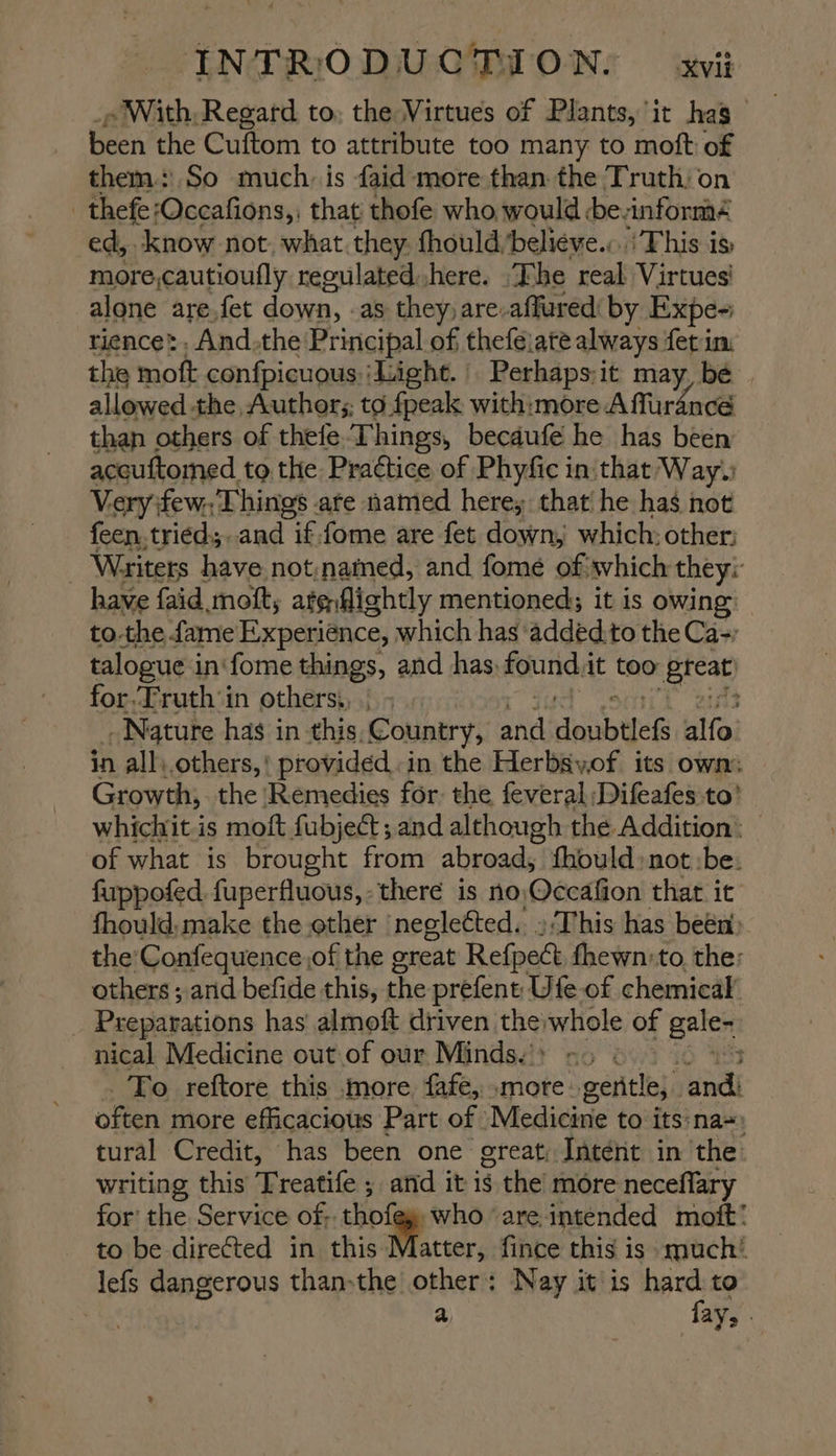 . With, Regard to, the Virtues of Plants, it has been the Cuftom to attribute too many to moft of them: So much. is faid more than the Truth, on - thefe: ‘Occafions,, that thofe who would be.informé ed, know not. what they. thould/believe.:..' This is more,cautioufly reeulated.,here. “The real Virtues’ alone are.fet down, as they) are-affured by Expe~ rience’ -And.the: Principal of thefejate always fet im the mott confpicuous: ‘Light. Perhaps;it may, bé allowed the, Author;; to fpeak with:more Affurance than others of thefe Things, becdufé he has been accuftomed to the Practice of Phyfic in: that Way. Very few. Things are named here, that he has not feen.tried;..and if: fome are fet down, which: other: 3 Writers have not;named, and fome ofwhich they: have {aid moft, ate fichtly mentioned; it is owing tothe fame Experience, which has ‘added.to the Ca-; talogue i in‘fome things, and has, found. it too Btcat) for.Truth ‘in others, Nature has in this, Country, and dabtles alfa in all\.others,! provided.in the Herbsyof its own. — Growth, the Remedies for the feveral Difeafes to! whichit is moft fubject; and although the Addition: — of what is brought from abroad, fhould:not:be. fuppofed fuperfluous,- there is no; Qccafion that it fhould,make the other ‘neglected. »/This has been» the'Confequence of the great Refpect fhewn:to, the: others ; and befide this, the prefent Ufe of chemical’ _ Preparations has almoft driven thewhole of gale- nical Medicine out.of our Minds.’» - >) To reftore this more fafe, .more gentle; and: often more efficacious Part of | Medicine to its nas tural Credit, has been one great; Intent in the: writing this Treatife ; and it is the’ more neceflary for’ the Service of; thot who ‘are, intended mott: to be directed in this Mice fince this is much’ lefs dangerous than-the other: Nay it is ae to a aY> -
