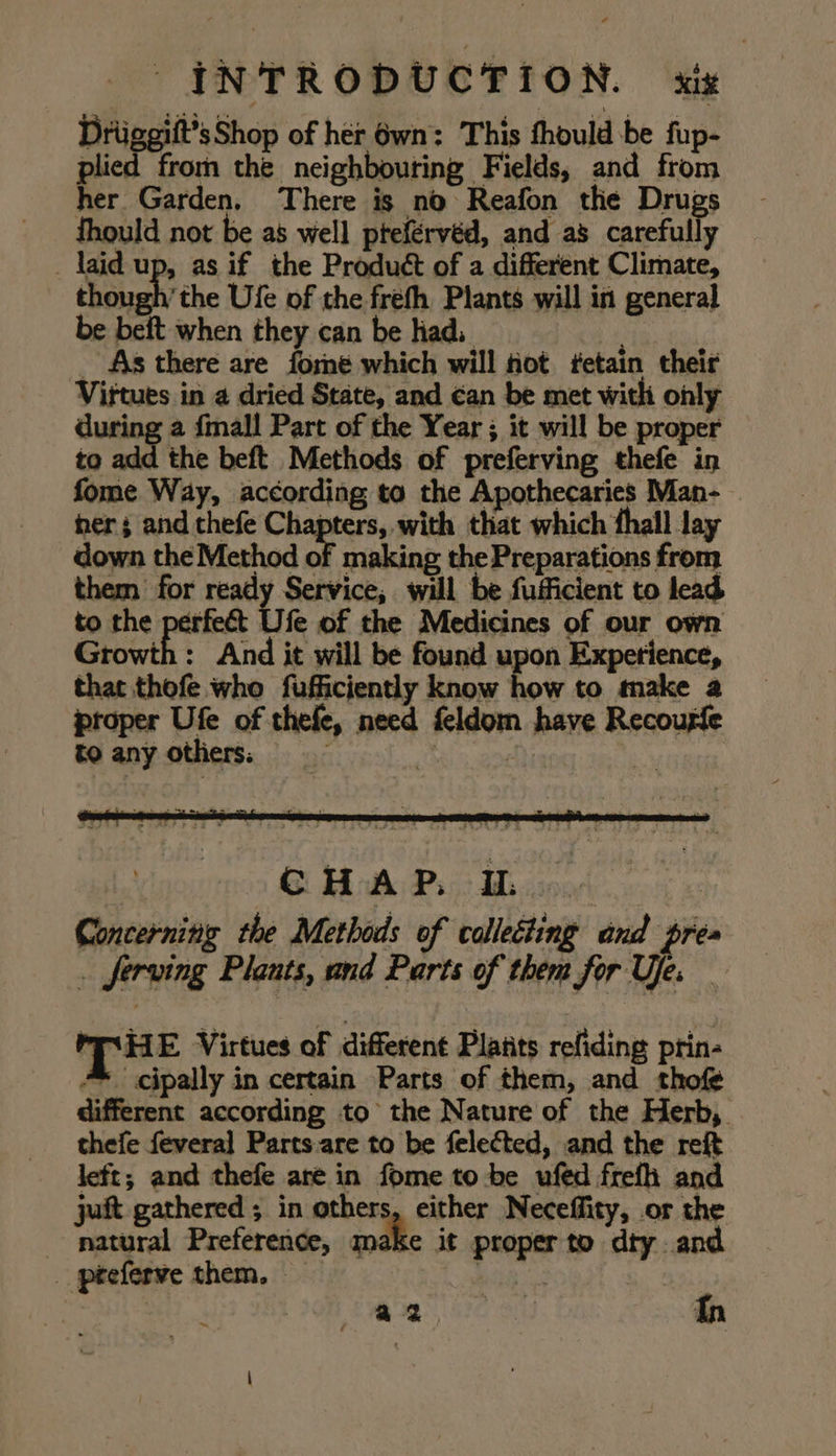 Driiggift’sShop of her 6wn: This thould be fup- plied from the neighbouring Fields, and from her Garden, There is no Reafon tle Drugs fhould not be as well pteférvéd, and as carefully _ laid up, as if the Product of a different Climate, hough the Ule of the freth Plants will in general be beit when they can be had, . _ As there are forme which will hot fetain their Vittues in a dried State, and ¢an be met with only during a fall Part of the Year ; it will be proper to add the beft Methods of preferving thefe in fome Way, according to the Apothecaries Man- her; and thefe pep pale shu that which thall lay down the Method of making the Preparations from them for ready Service, will be fufficient to lead to the perfect Ufe of the Medicines of our own Growth: And it will be found upon Experience, that thofe who fufficiently know how to make a proper Ufe of thefe, need feldom have Recouple CHAP. | Concerning the Methods of collecting and prea . ferving Plants, and Parts of them for Ue. _ PSHE Virtues of different Platts refiding prin- ™ cipally in certain Parts of them, and thofé different according to the Nature of the Herb, thefe feveral Parts are to be felected, and the reft left; and thefe are in fome to be ufed frefh and juft gathered ; in others, either Neceffity, or the natural Preference, make it proper to dty and az ess Tn