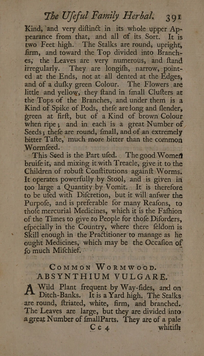 Kind, ‘and very diftinct in its whole upper Ap- pearance from that, and all of its Sort. It is two Feet high. The Stalks are round, upright, firm, and toward the Top divided into Branch- es; the Leaves are very numerous, and _ ftand irregularly. ‘They are longifh, narrow, :point-_ ed at the Ends, not at all dented at the Edges, and of a dufky green Colour. The Flowers are little and yellow, they ftand in {mall Clufters at the Tops of the Branches, and under them is a Kind of Spike of Pods, thefe are long and flender, green at firft, but of a Kind of brown Colour when ripe; and in each is a great Number of. Seeds; thefe are round, finall, and of an extremely bitter Tafte, much more bitter than the common Wormeéeed. : eran. This Seed is the Part ufed. The good Womeft bruife it, and mixing it with Treacle, give it to the Children of robuft Conftitutions againft: Worms. It operates powerfully by Stool, and is given in too large a Quantity by Vomit.» It is therefore to be ufed with Difcretion, but it will anfwer the Purpofe, and is preferable for many Reafons, to thofe mercurial Medicines, which it is the Fafhion of the Times to give to People for thofe Diforders, efpecially in the Country, where there feldom is Skill enough in the Practitioner to manage as he ought Medicines, which may be the Occafion of fo much Mifchief. © ~ | CoMMON WoRMWOOD. ABSYNTHIUM VULGARE, A Wild Plant frequent by Way-fides, and on Ditch-Banks. It is a Yard high. The Stalks. are round, ftriated, white, firm, and branched. : The Leaves are large, but they are divided into. a great Number of fmallParts. They are of a pale eee a he whitifh