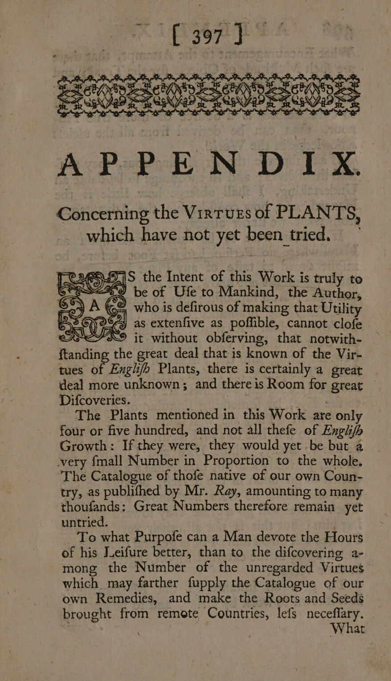 SUBS A eee APPENDIX Cancehing the VirTUES wat PLAN TS, which have not yer Beet: tried. > as the Intent of this Work i is truly to SP ES<ZA9 be of Ufe to Mankind, the Author, (©&amp;, who is defirous of making that Utility °¢s) as extenfive as poffible, cannot clofe XS it without obferving, that _notwith- ftanding the great deal that is known of the Vir- tues of Engli/h Plants, there is certainly a great deal more unknown; and there i is Room for gteat Difcoveries. The Plants mentioned in this Work are only four or five hundred, and not all thefe of Engii if Growth: If they were, they would yet .be but a very fmall Number in Proportion to the whole. ‘The Catalogue of thofe native of our own Coun- try, as publifhed by Mr. Ray, amounting to many thoufands: Great papers therefore remain yet untried. To what Purpofe can a Man devote the Hours of his Jeifure better, than to the difcovering a- mong the Number of the unregarded Virtues which may-farther fupply the Catalogue of our own Remedies, and make the Roots and Seeds brought from remote Countries, lefs neceflary. What